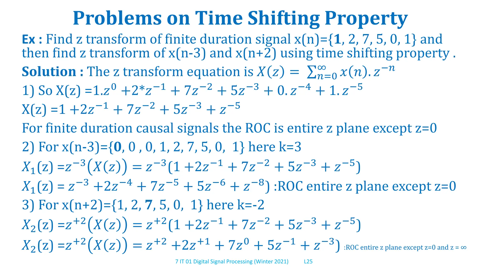 7 IT 01 Digital Signal Processing (Winter 2021) L25
Problems on Time Shifting Property
Ex : Find z transform of finite duration signal x(n)={1, 2, 7, 5, 0, 1} and
then find z transform of x(n-3) and x(n+2) using time shifting property .
Solution : The z transform equation is 𝑋 𝑧 = 𝑛=0
∞
𝑥 𝑛 . 𝑧−𝑛
1) So X(z) =1.𝑧0
+2*𝑧−1
+ 7𝑧−2
+ 5𝑧−3
+ 0. 𝑧−4
+ 1. 𝑧−5
X(z) =1 +2𝑧−1 + 7𝑧−2 + 5𝑧−3 + 𝑧−5
For finite duration causal signals the ROC is entire z plane except z=0
2) For x(n-3)={0, 0 , 0, 1, 2, 7, 5, 0, 1} here k=3
𝑋1(z) =𝑧−3 𝑋 𝑧 = 𝑧−3(1 +2𝑧−1 + 7𝑧−2 + 5𝑧−3 + 𝑧−5)
𝑋1(z) = 𝑧−3 +2𝑧−4 + 7𝑧−5 + 5𝑧−6 + 𝑧−8) :ROC entire z plane except z=0
3) For x(n+2)={1, 2, 7, 5, 0, 1} here k=-2
𝑋2(z) =𝑧+2 𝑋 𝑧 = 𝑧+2(1 +2𝑧−1 + 7𝑧−2 + 5𝑧−3 + 𝑧−5)
𝑋2(z) =𝑧+2 𝑋 𝑧 = 𝑧+2 +2𝑧+1 + 7𝑧0 + 5𝑧−1 + 𝑧−3) :ROC entire z plane except z=0 and z = ∞
 