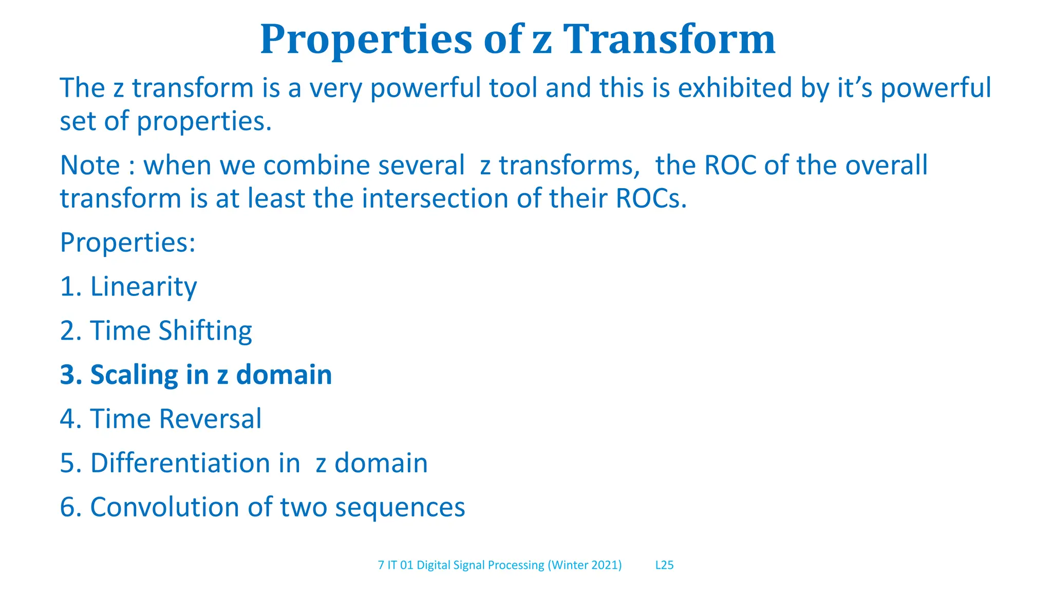7 IT 01 Digital Signal Processing (Winter 2021) L25
Properties of z Transform
The z transform is a very powerful tool and this is exhibited by it’s powerful
set of properties.
Note : when we combine several z transforms, the ROC of the overall
transform is at least the intersection of their ROCs.
Properties:
1. Linearity
2. Time Shifting
3. Scaling in z domain
4. Time Reversal
5. Differentiation in z domain
6. Convolution of two sequences
 