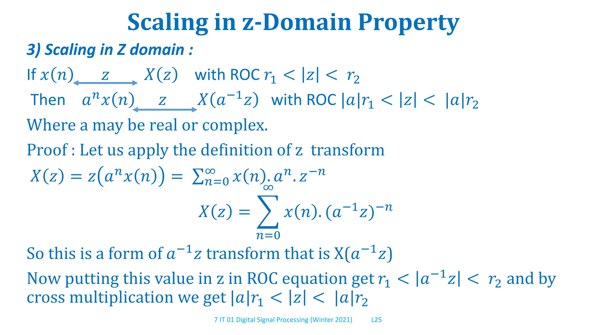 7 IT 01 Digital Signal Processing (Winter 2021) L25
Scaling in z-Domain Property
3) Scaling in Z domain :
If 𝑥 𝑛 𝑧 𝑋 𝑧 with ROC 𝑟1 < 𝑧 < 𝑟2
Then 𝑎𝑛𝑥 𝑛 𝑧 𝑋 𝑎−1𝑧 with ROC |𝑎|𝑟1 < 𝑧 < |𝑎|𝑟2
Where a may be real or complex.
Proof : Let us apply the definition of z transform
𝑋 𝑧 = 𝑧 𝑎𝑛𝑥 𝑛 = 𝑛=0
∞
𝑥 𝑛 . 𝑎𝑛. 𝑧−𝑛
𝑋 𝑧 =
𝑛=0
∞
𝑥 𝑛 . (𝑎−1
𝑧)−𝑛
So this is a form of 𝑎−1𝑧 transform that is X(𝑎−1𝑧)
Now putting this value in z in ROC equation get 𝑟1 < 𝑎−1𝑧 < 𝑟2 and by
cross multiplication we get |𝑎|𝑟1 < 𝑧 < |𝑎|𝑟2
 
