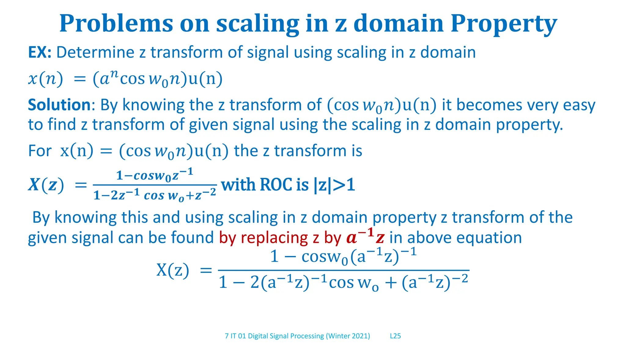 7 IT 01 Digital Signal Processing (Winter 2021) L25
Problems on scaling in z domain Property
EX: Determine z transform of signal using scaling in z domain
𝑥(𝑛) = (𝑎𝑛cos 𝑤0𝑛)u(n)
Solution: By knowing the z transform of (cos 𝑤0𝑛)u(n) it becomes very easy
to find z transform of given signal using the scaling in z domain property.
For x n = (cos 𝑤0𝑛)u(n) the z transform is
𝑿(𝒛) =
𝟏−𝒄𝒐𝒔𝒘𝟎𝒛−𝟏
𝟏−𝟐𝒛−𝟏 𝒄𝒐𝒔 𝒘𝒐+𝒛−𝟐 with ROC is |z|>1
By knowing this and using scaling in z domain property z transform of the
given signal can be found by replacing z by 𝒂−𝟏𝒛 in above equation
X(z) =
1 − cosw0(a−1
z)−1
1 − 2(a−1z)−1cos wo + (a−1z)−2
 