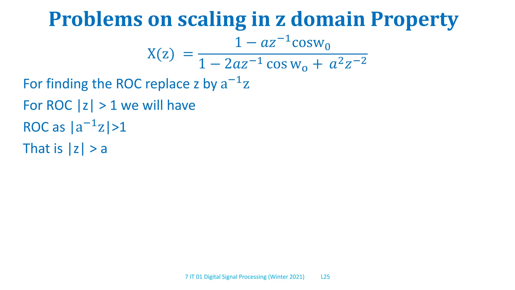 7 IT 01 Digital Signal Processing (Winter 2021) L25
Problems on scaling in z domain Property
X(z) =
1 − 𝑎𝑧−1cosw0
1 − 2𝑎𝑧−1 cos wo + 𝑎2𝑧−2
For finding the ROC replace z by a−1z
For ROC |z| > 1 we will have
ROC as |a−1z|>1
That is |z| > a
 