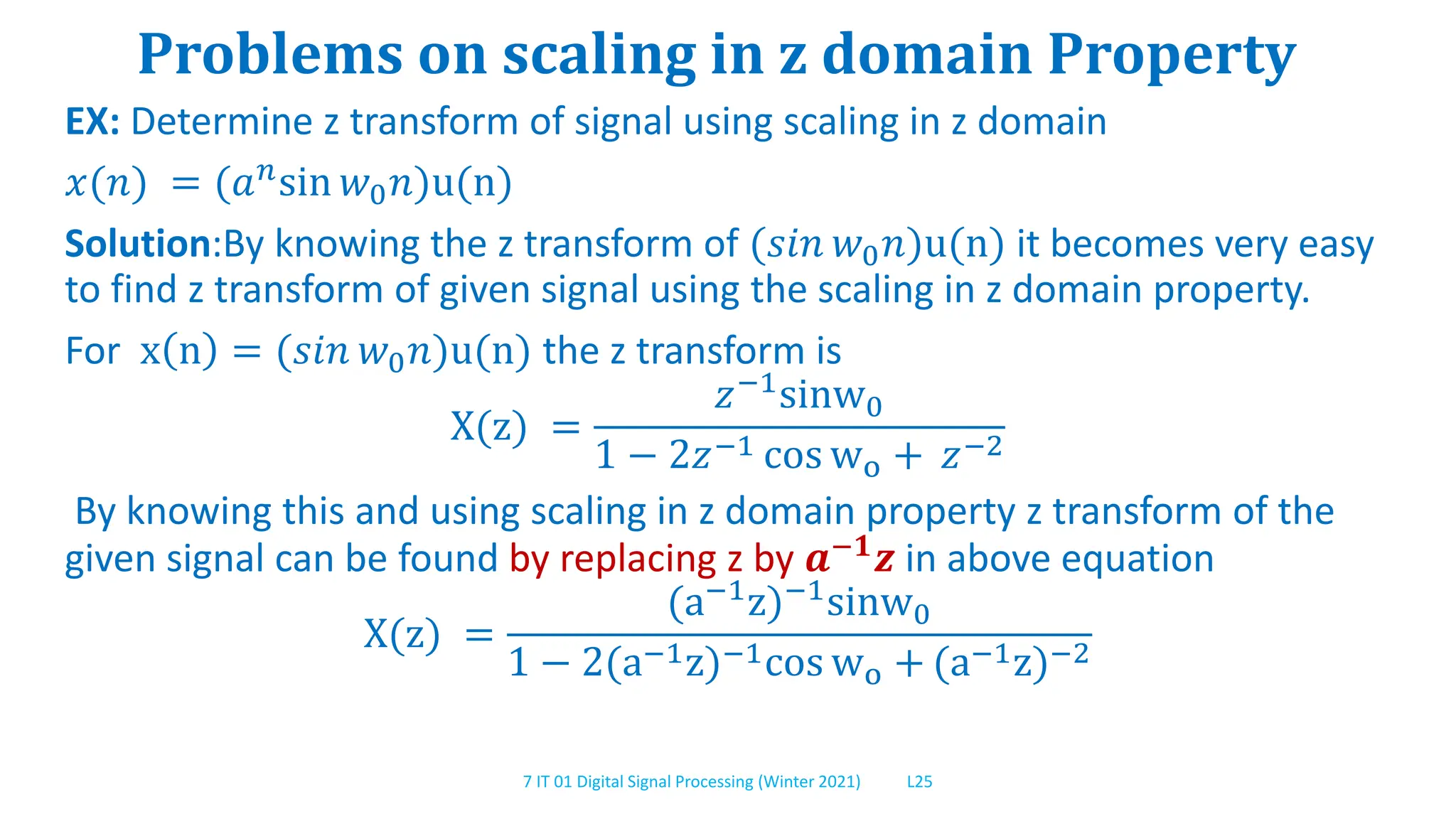 7 IT 01 Digital Signal Processing (Winter 2021) L25
Problems on scaling in z domain Property
EX: Determine z transform of signal using scaling in z domain
𝑥(𝑛) = (𝑎𝑛sin 𝑤0𝑛)u(n)
Solution:By knowing the z transform of (𝑠𝑖𝑛 𝑤0𝑛)u(n) it becomes very easy
to find z transform of given signal using the scaling in z domain property.
For x n = (𝑠𝑖𝑛 𝑤0𝑛)u(n) the z transform is
X(z) =
𝑧−1sinw0
1 − 2𝑧−1 cos wo + 𝑧−2
By knowing this and using scaling in z domain property z transform of the
given signal can be found by replacing z by 𝒂−𝟏𝒛 in above equation
X(z) =
(a−1z)−1sinw0
1 − 2(a−1z)−1cos wo + (a−1z)−2
 