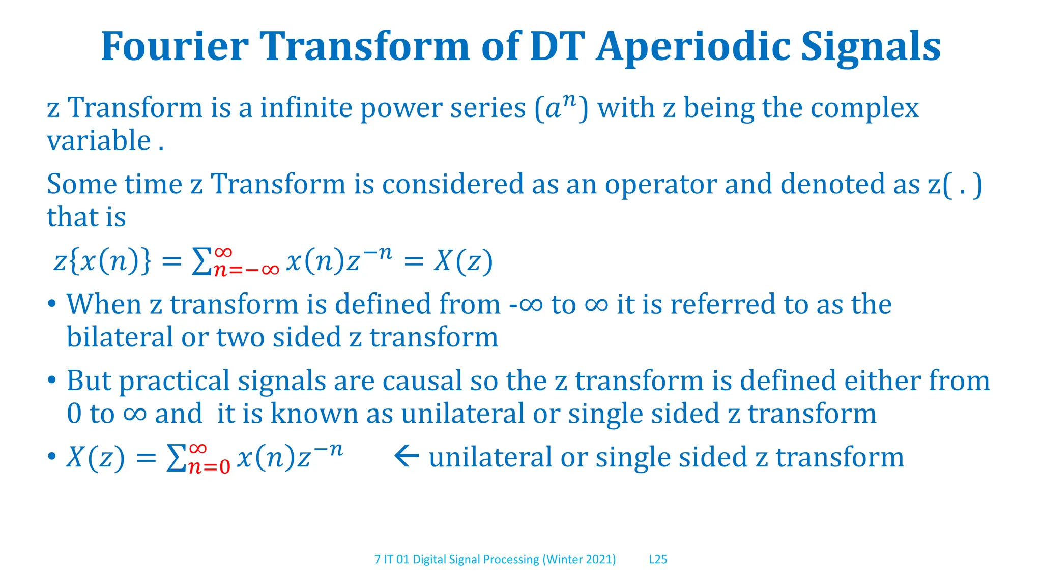 7 IT 01 Digital Signal Processing (Winter 2021) L25
Fourier Transform of DT Aperiodic Signals
z Transform is a infinite power series (𝑎𝑛) with z being the complex
variable .
Some time z Transform is considered as an operator and denoted as z( . )
that is
𝑧 𝑥 𝑛 = 𝑛=−∞
∞ 𝑥 𝑛 𝑧−𝑛 = 𝑋(𝑧)
• When z transform is defined from -∞ to ∞ it is referred to as the
bilateral or two sided z transform
• But practical signals are causal so the z transform is defined either from
0 to ∞ and it is known as unilateral or single sided z transform
• 𝑋(𝑧) = 𝑛=0
∞
𝑥 𝑛 𝑧−𝑛  unilateral or single sided z transform
 