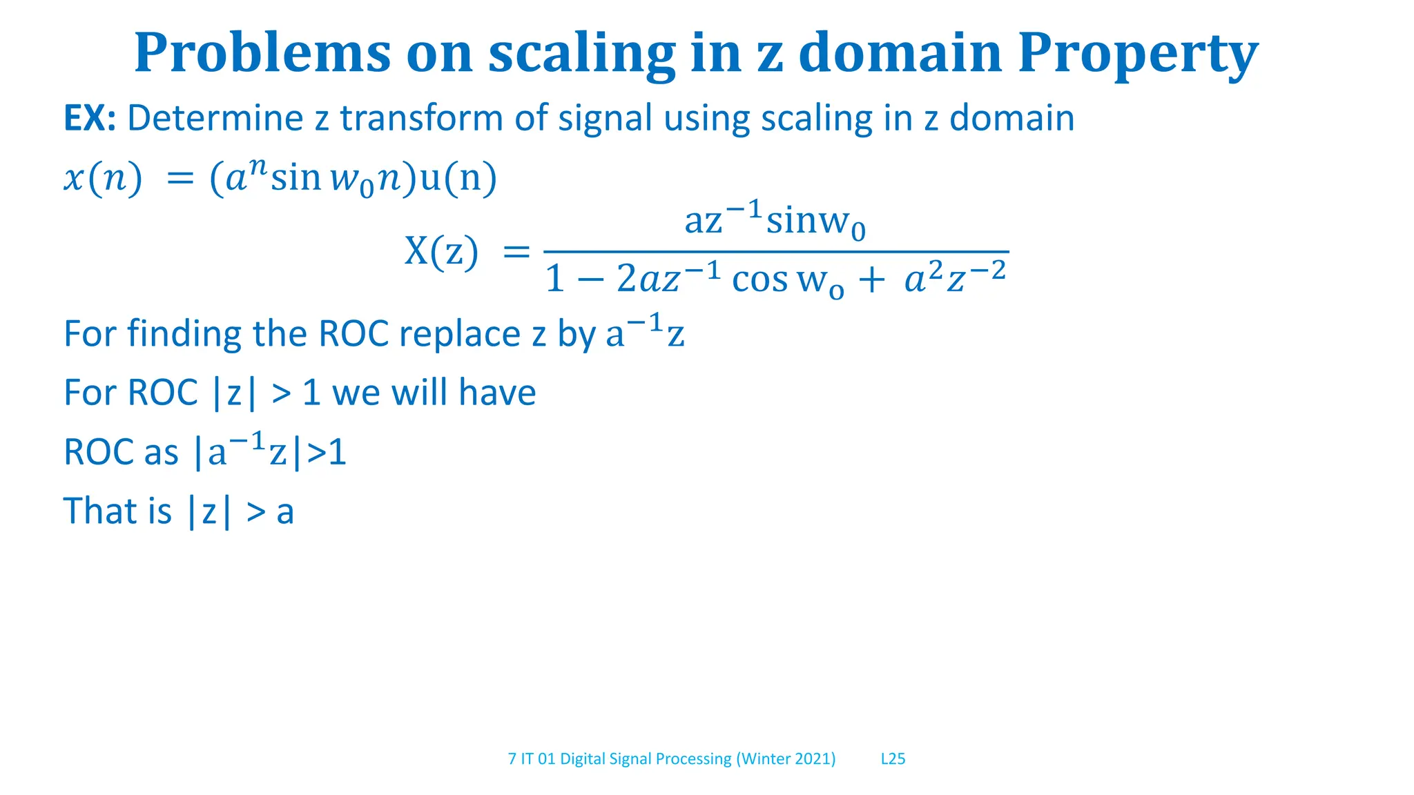7 IT 01 Digital Signal Processing (Winter 2021) L25
Problems on scaling in z domain Property
EX: Determine z transform of signal using scaling in z domain
𝑥(𝑛) = (𝑎𝑛sin 𝑤0𝑛)u(n)
X(z) =
az−1sinw0
1 − 2𝑎𝑧−1 cos wo + 𝑎2𝑧−2
For finding the ROC replace z by a−1
z
For ROC |z| > 1 we will have
ROC as |a−1z|>1
That is |z| > a
 