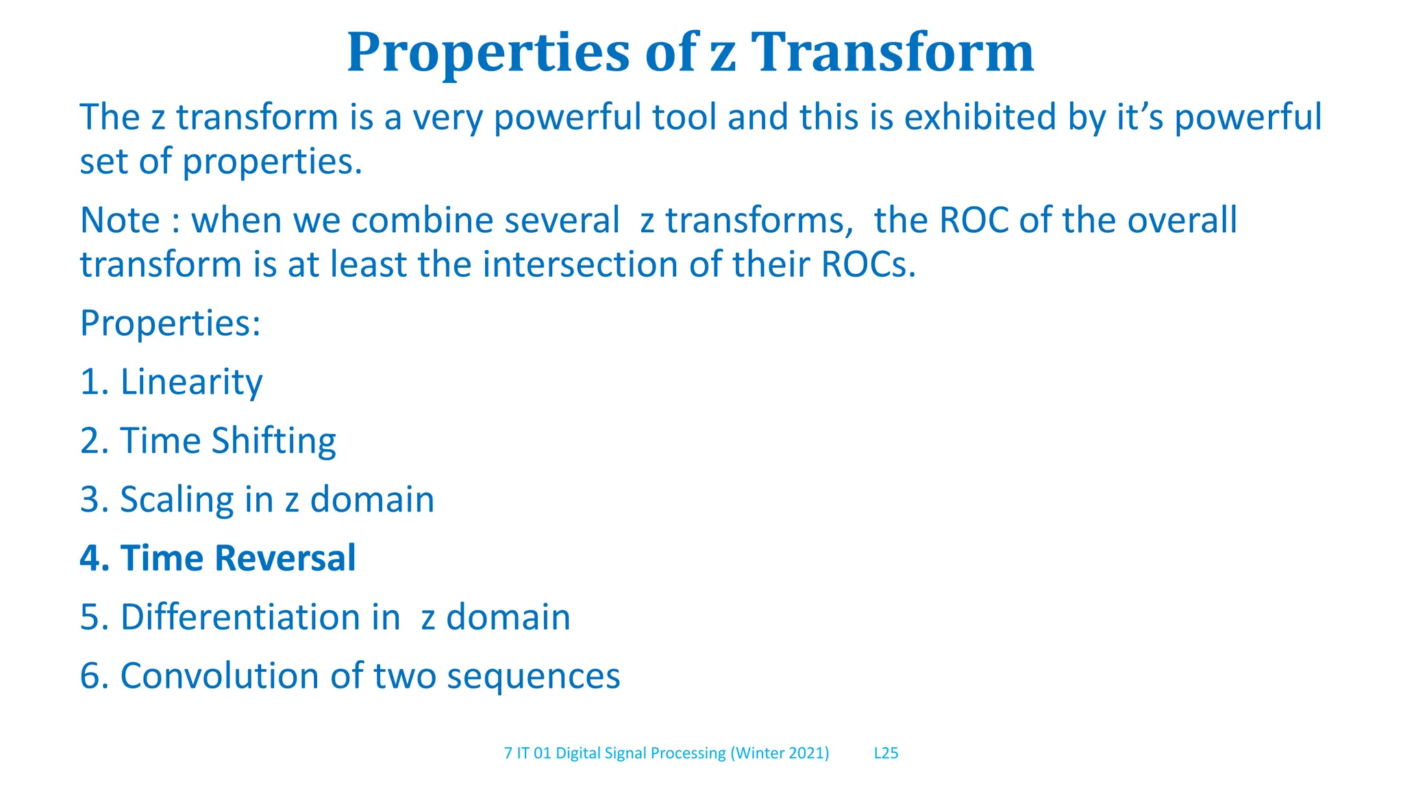 7 IT 01 Digital Signal Processing (Winter 2021) L25
Properties of z Transform
The z transform is a very powerful tool and this is exhibited by it’s powerful
set of properties.
Note : when we combine several z transforms, the ROC of the overall
transform is at least the intersection of their ROCs.
Properties:
1. Linearity
2. Time Shifting
3. Scaling in z domain
4. Time Reversal
5. Differentiation in z domain
6. Convolution of two sequences
 