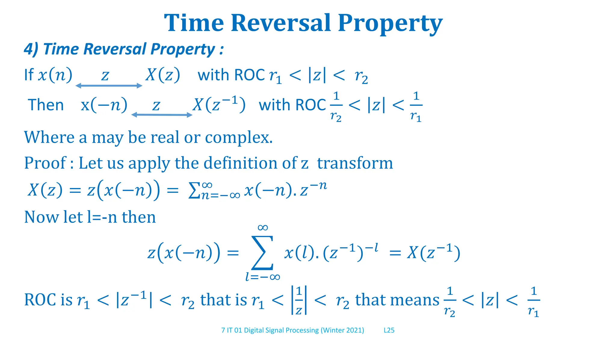 7 IT 01 Digital Signal Processing (Winter 2021) L25
Time Reversal Property
4) Time Reversal Property :
If 𝑥 𝑛 𝑧 𝑋 𝑧 with ROC 𝑟1 < 𝑧 < 𝑟2
Then x −𝑛 𝑧 𝑋 𝑧−1
with ROC
1
𝑟2
< 𝑧 <
1
𝑟1
Where a may be real or complex.
Proof : Let us apply the definition of z transform
𝑋 𝑧 = 𝑧 𝑥 −𝑛 = 𝑛=−∞
∞ 𝑥 −𝑛 . 𝑧−𝑛
Now let l=-n then
𝑧 𝑥 −𝑛 =
𝑙=−∞
∞
𝑥 𝑙 . (𝑧−1
)−𝑙
= 𝑋(𝑧−1
)
ROC is 𝑟1 < 𝑧−1 < 𝑟2 that is 𝑟1 <
1
𝑧
< 𝑟2 that means
1
𝑟2
< 𝑧 <
1
𝑟1
 