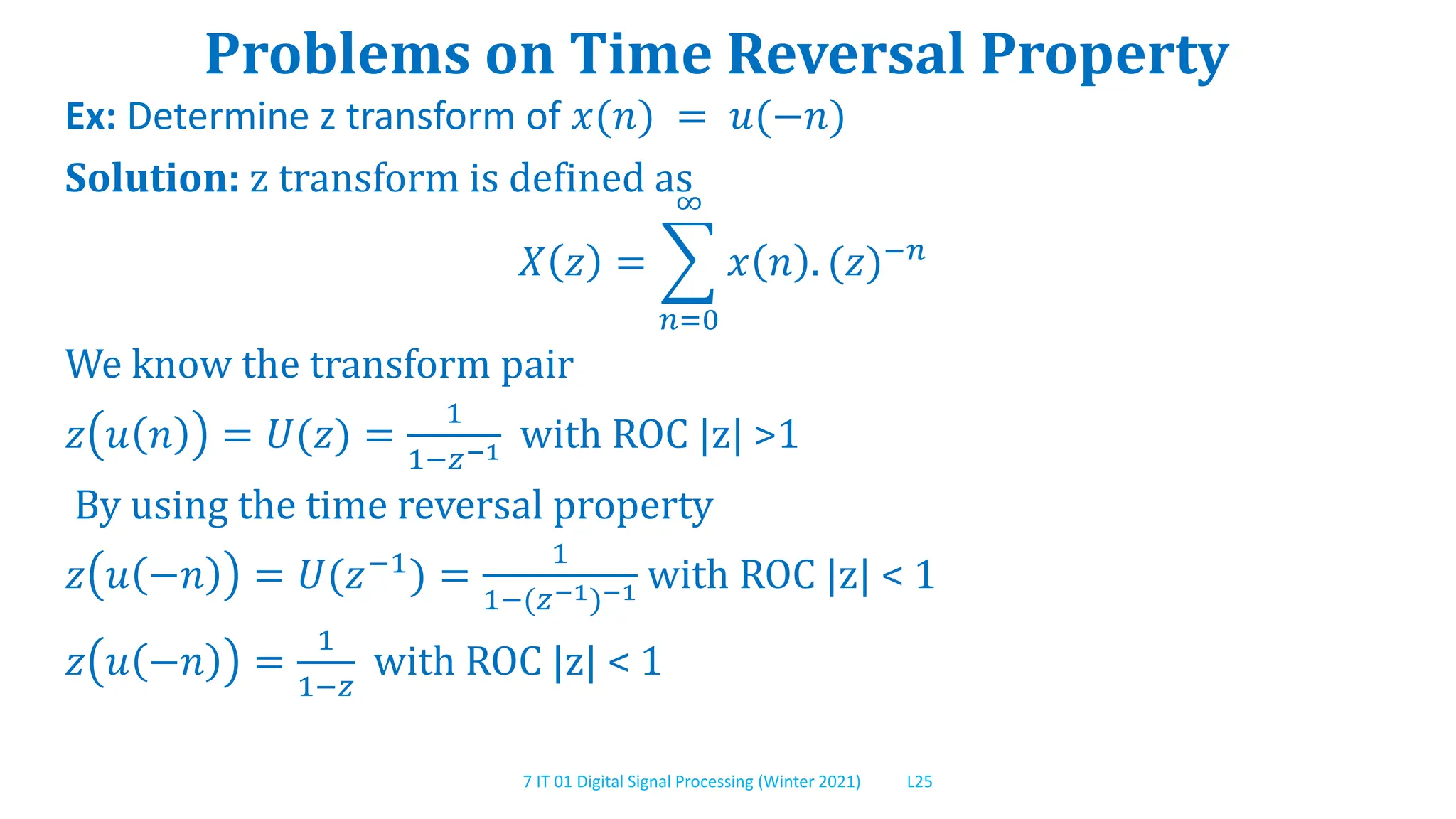 7 IT 01 Digital Signal Processing (Winter 2021) L25
Problems on Time Reversal Property
Ex: Determine z transform of 𝑥(𝑛) = 𝑢(−𝑛)
Solution: z transform is defined as
𝑋 𝑧 =
𝑛=0
∞
𝑥 𝑛 . (𝑧)−𝑛
We know the transform pair
𝑧 𝑢 𝑛 = 𝑈(𝑧) =
1
1−𝑧−1 with ROC |z| >1
By using the time reversal property
𝑧 𝑢 −𝑛 = 𝑈(𝑧−1
) =
1
1−(𝑧−1)−1 with ROC |z| < 1
𝑧 𝑢 −𝑛 =
1
1−𝑧
with ROC |z| < 1
 
