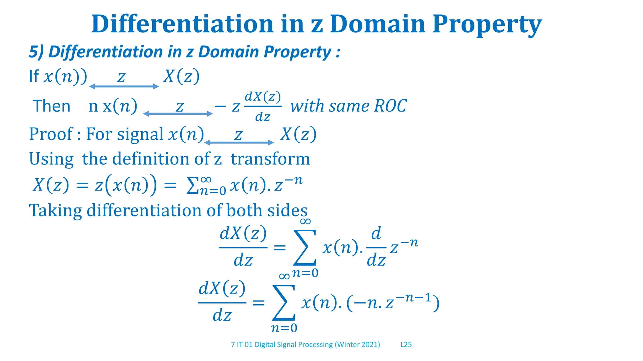 7 IT 01 Digital Signal Processing (Winter 2021) L25
Differentiation in z Domain Property
5) Differentiation in z Domain Property :
If 𝑥 𝑛) 𝑧 𝑋 𝑧
Then n x 𝑛 𝑧 − 𝑧
𝑑𝑋(𝑧)
𝑑𝑧
with same ROC
Proof : For signal 𝑥 𝑛 𝑧 𝑋 𝑧
Using the definition of z transform
𝑋 𝑧 = 𝑧 𝑥 𝑛 = 𝑛=0
∞
𝑥 𝑛 . 𝑧−𝑛
Taking differentiation of both sides
𝑑𝑋 𝑧
𝑑𝑧
=
𝑛=0
∞
𝑥 𝑛 .
𝑑
𝑑𝑧
𝑧−𝑛
𝑑𝑋 𝑧
𝑑𝑧
=
𝑛=0
∞
𝑥 𝑛 . (−𝑛. 𝑧−𝑛−1)
 
