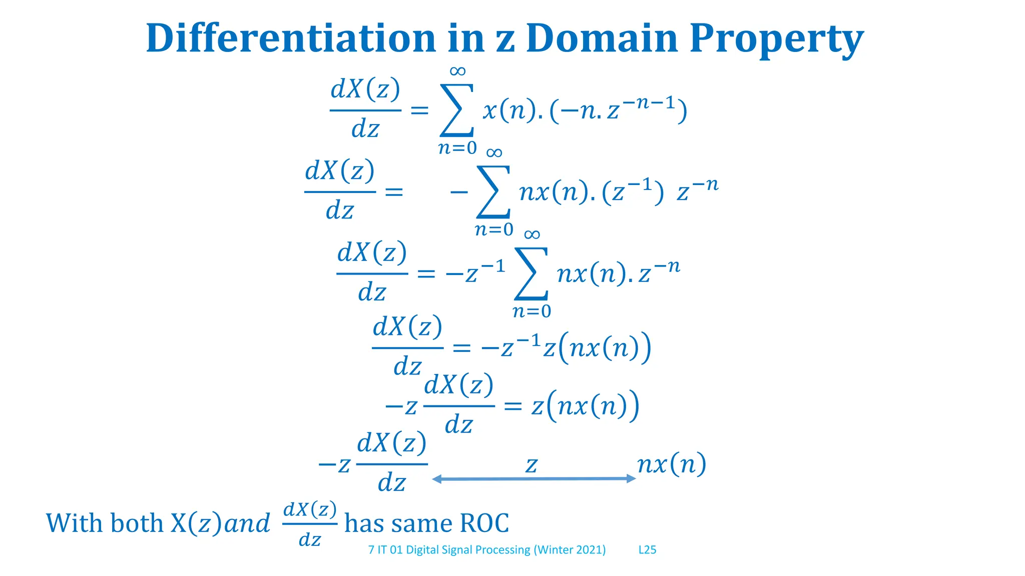 7 IT 01 Digital Signal Processing (Winter 2021) L25
Differentiation in z Domain Property
𝑑𝑋 𝑧
𝑑𝑧
=
𝑛=0
∞
𝑥 𝑛 . (−𝑛. 𝑧−𝑛−1
)
𝑑𝑋 𝑧
𝑑𝑧
= −
𝑛=0
∞
𝑛𝑥 𝑛 . (𝑧−1
) 𝑧−𝑛
𝑑𝑋 𝑧
𝑑𝑧
= −𝑧−1
𝑛=0
∞
𝑛𝑥 𝑛 . 𝑧−𝑛
𝑑𝑋 𝑧
𝑑𝑧
= −𝑧−1
𝑧 𝑛𝑥 𝑛
−𝑧
𝑑𝑋 𝑧
𝑑𝑧
= 𝑧 𝑛𝑥 𝑛
−𝑧
𝑑𝑋 𝑧
𝑑𝑧
𝑧 𝑛𝑥 𝑛
With both X 𝑧 𝑎𝑛𝑑
𝑑𝑋 𝑧
𝑑𝑧
has same ROC
 