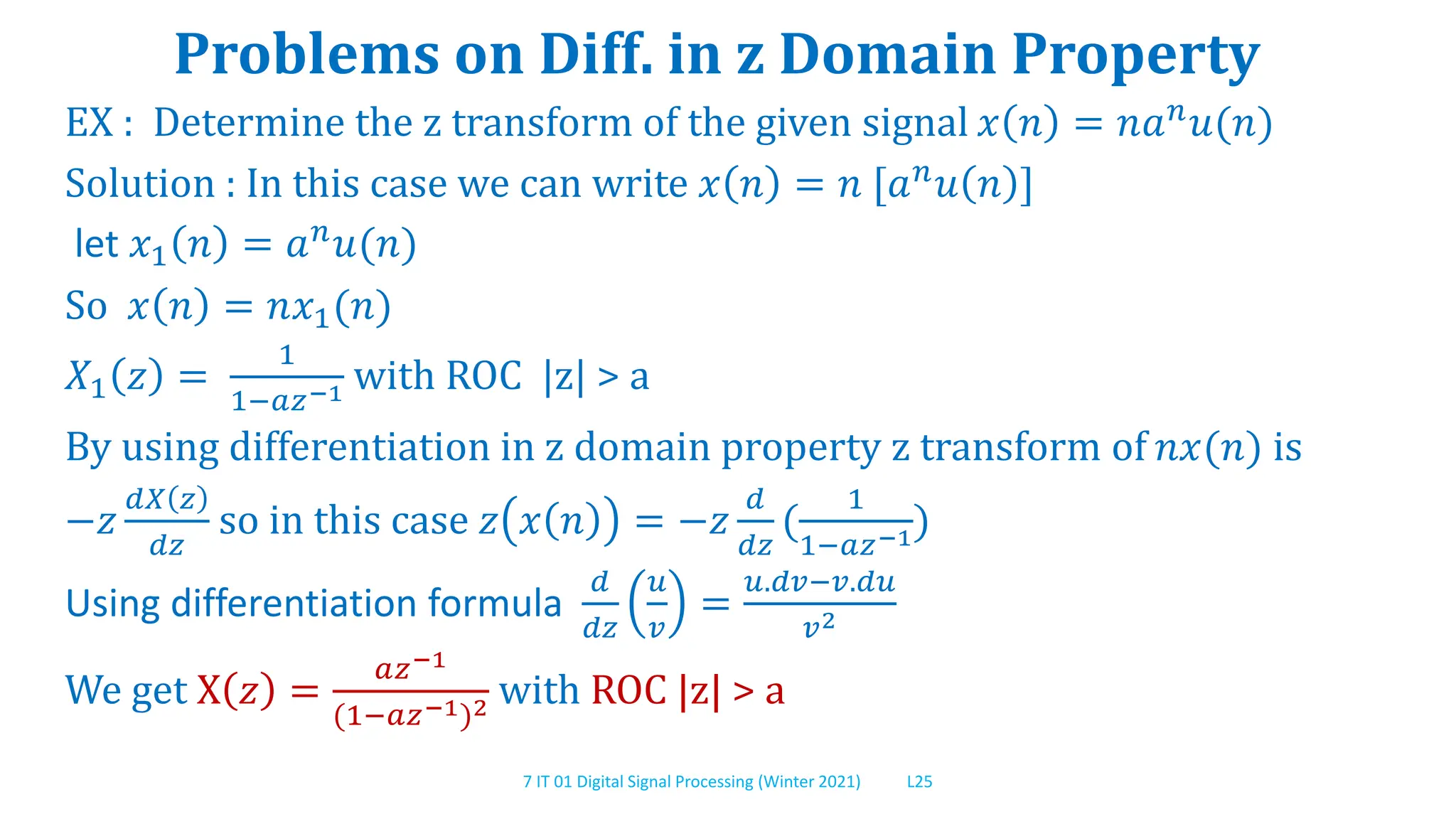7 IT 01 Digital Signal Processing (Winter 2021) L25
Problems on Diff. in z Domain Property
EX : Determine the z transform of the given signal 𝑥 𝑛 = 𝑛𝑎𝑛
𝑢(𝑛)
Solution : In this case we can write 𝑥 𝑛 = 𝑛 [𝑎𝑛𝑢 𝑛 ]
let 𝑥1 𝑛 = 𝑎𝑛𝑢(𝑛)
So 𝑥 𝑛 = 𝑛𝑥1(𝑛)
𝑋1 𝑧 =
1
1−𝑎𝑧−1 with ROC |z| > a
By using differentiation in z domain property z transform of 𝑛𝑥(𝑛) is
−𝑧
𝑑𝑋 𝑧
𝑑𝑧
so in this case 𝑧 𝑥 𝑛 = −𝑧
𝑑
𝑑𝑧
(
1
1−𝑎𝑧−1)
Using differentiation formula
𝑑
𝑑𝑧
𝑢
𝑣
=
𝑢.𝑑𝑣−𝑣.𝑑𝑢
𝑣2
We get X 𝑧 =
𝑎𝑧−1
(1−𝑎𝑧−1)2 with ROC |z| > a
 