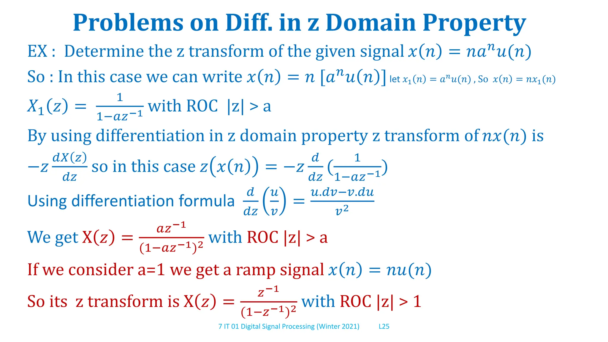 7 IT 01 Digital Signal Processing (Winter 2021) L25
Problems on Diff. in z Domain Property
EX : Determine the z transform of the given signal 𝑥 𝑛 = 𝑛𝑎𝑛
𝑢(𝑛)
So : In this case we can write 𝑥 𝑛 = 𝑛 [𝑎𝑛𝑢 𝑛 ]let 𝑥1 𝑛 = 𝑎𝑛
𝑢(𝑛) , So 𝑥 𝑛 = 𝑛𝑥1(𝑛)
𝑋1 𝑧 =
1
1−𝑎𝑧−1 with ROC |z| > a
By using differentiation in z domain property z transform of 𝑛𝑥(𝑛) is
−𝑧
𝑑𝑋 𝑧
𝑑𝑧
so in this case 𝑧 𝑥 𝑛 = −𝑧
𝑑
𝑑𝑧
(
1
1−𝑎𝑧−1)
Using differentiation formula
𝑑
𝑑𝑧
𝑢
𝑣
=
𝑢.𝑑𝑣−𝑣.𝑑𝑢
𝑣2
We get X 𝑧 =
𝑎𝑧−1
(1−𝑎𝑧−1)2 with ROC |z| > a
If we consider a=1 we get a ramp signal 𝑥 𝑛 = 𝑛𝑢(𝑛)
So its z transform is X 𝑧 =
𝑧−1
(1−𝑧−1)2 with ROC |z| > 1
 