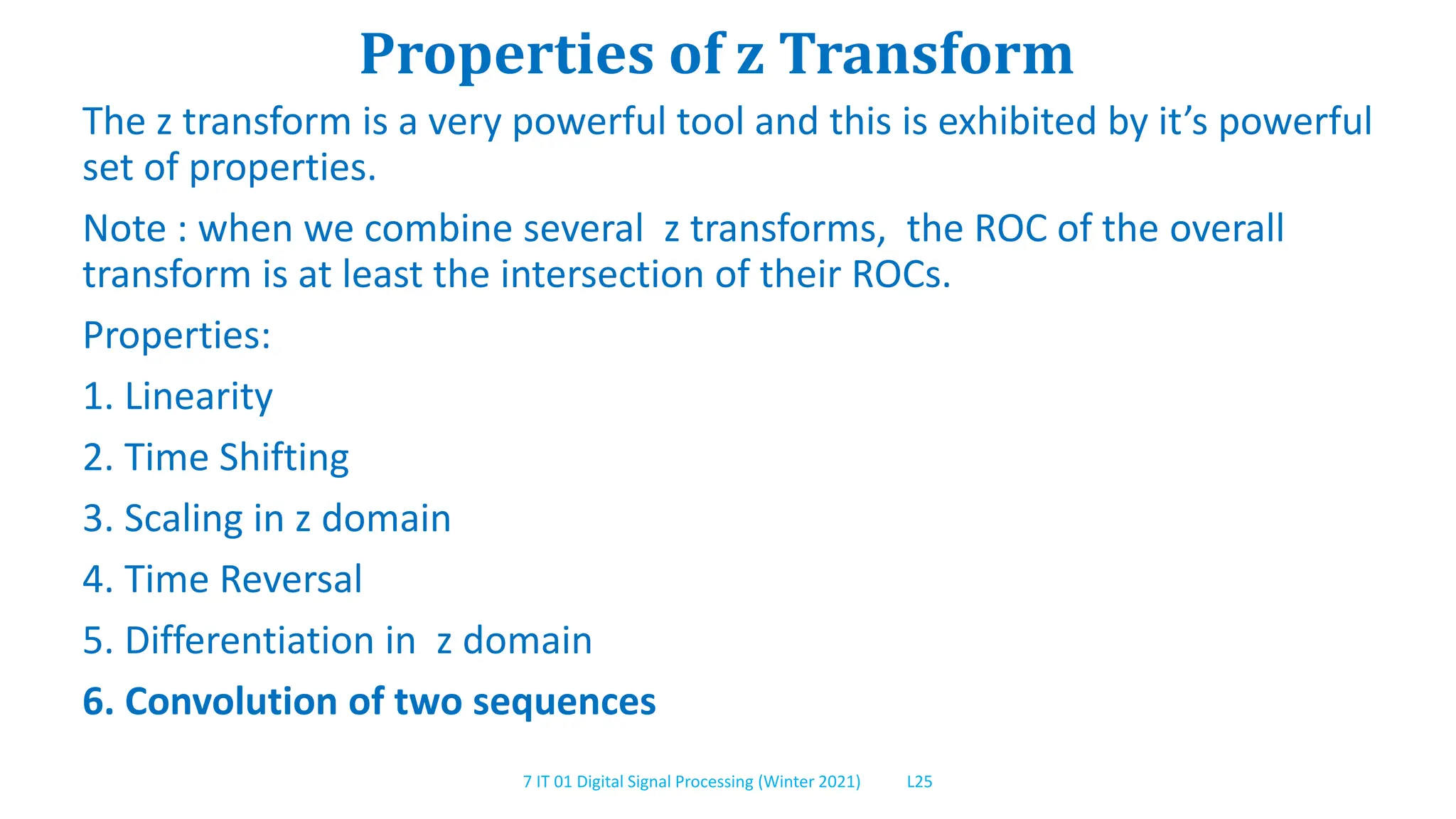 7 IT 01 Digital Signal Processing (Winter 2021) L25
Properties of z Transform
The z transform is a very powerful tool and this is exhibited by it’s powerful
set of properties.
Note : when we combine several z transforms, the ROC of the overall
transform is at least the intersection of their ROCs.
Properties:
1. Linearity
2. Time Shifting
3. Scaling in z domain
4. Time Reversal
5. Differentiation in z domain
6. Convolution of two sequences
 