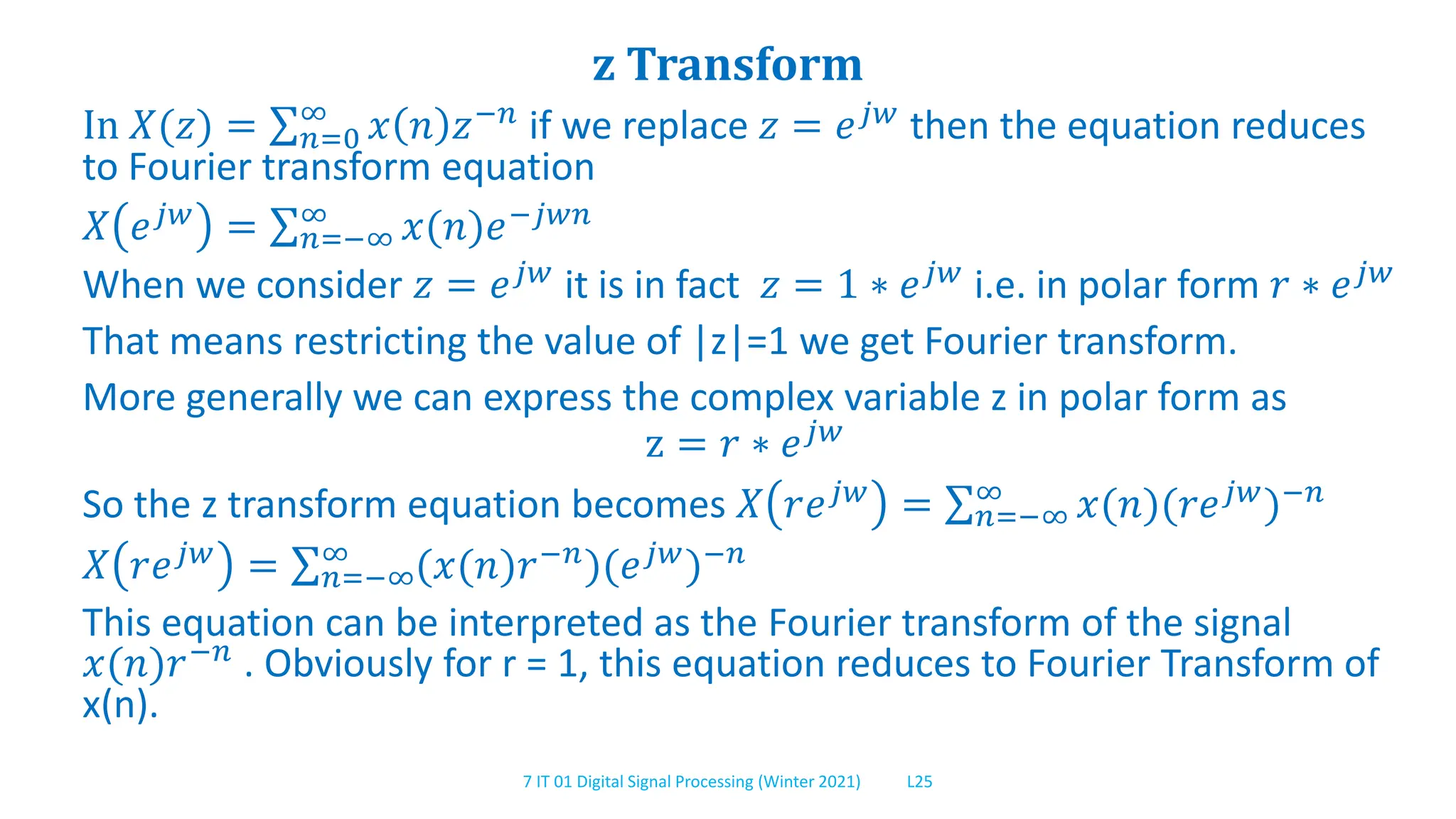 7 IT 01 Digital Signal Processing (Winter 2021) L25
z Transform
In 𝑋(𝑧) = 𝑛=0
∞
𝑥 𝑛 𝑧−𝑛
if we replace 𝑧 = 𝑒𝑗𝑤
then the equation reduces
to Fourier transform equation
𝑋 𝑒𝑗𝑤 = 𝑛=−∞
∞ 𝑥(𝑛)𝑒−𝑗𝑤𝑛
When we consider 𝑧 = 𝑒𝑗𝑤 it is in fact 𝑧 = 1 ∗ 𝑒𝑗𝑤 i.e. in polar form 𝑟 ∗ 𝑒𝑗𝑤
That means restricting the value of |z|=1 we get Fourier transform.
More generally we can express the complex variable z in polar form as
z = 𝑟 ∗ 𝑒𝑗𝑤
So the z transform equation becomes 𝑋 𝑟𝑒𝑗𝑤
= 𝑛=−∞
∞
𝑥(𝑛)(𝑟𝑒𝑗𝑤
)−𝑛
𝑋 𝑟𝑒𝑗𝑤 = 𝑛=−∞
∞ (𝑥(𝑛)𝑟−𝑛)(𝑒𝑗𝑤)−𝑛
This equation can be interpreted as the Fourier transform of the signal
𝑥(𝑛)𝑟−𝑛 . Obviously for r = 1, this equation reduces to Fourier Transform of
x(n).
 