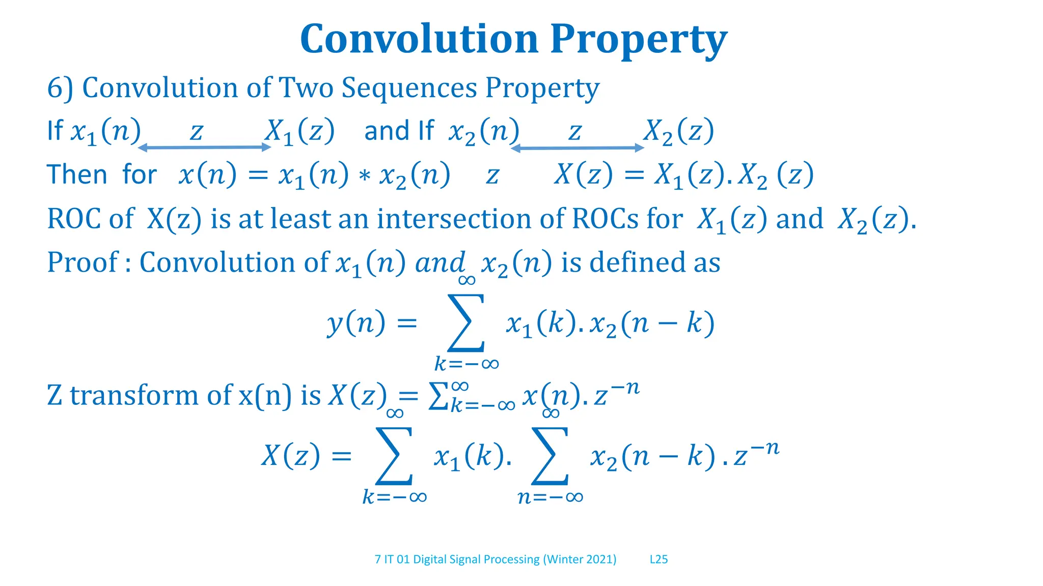7 IT 01 Digital Signal Processing (Winter 2021) L25
Convolution Property
6) Convolution of Two Sequences Property
If 𝑥1 𝑛 𝑧 𝑋1 𝑧 and If 𝑥2 𝑛 𝑧 𝑋2 𝑧
Then for 𝑥 𝑛 = 𝑥1 𝑛 ∗ 𝑥2 𝑛 𝑧 𝑋 𝑧 = 𝑋1 𝑧 . 𝑋2 𝑧
ROC of X(z) is at least an intersection of ROCs for 𝑋1 𝑧 and 𝑋2 𝑧 .
Proof : Convolution of 𝑥1 𝑛 𝑎𝑛𝑑 𝑥2 𝑛 is defined as
𝑦 𝑛 =
𝑘=−∞
∞
𝑥1 𝑘 . 𝑥2(𝑛 − 𝑘)
Z transform of x(n) is 𝑋 𝑧 = 𝑘=−∞
∞
𝑥 𝑛 . 𝑧−𝑛
𝑋 𝑧 =
𝑘=−∞
∞
𝑥1 𝑘 .
𝑛=−∞
∞
𝑥2(𝑛 − 𝑘) . 𝑧−𝑛
 