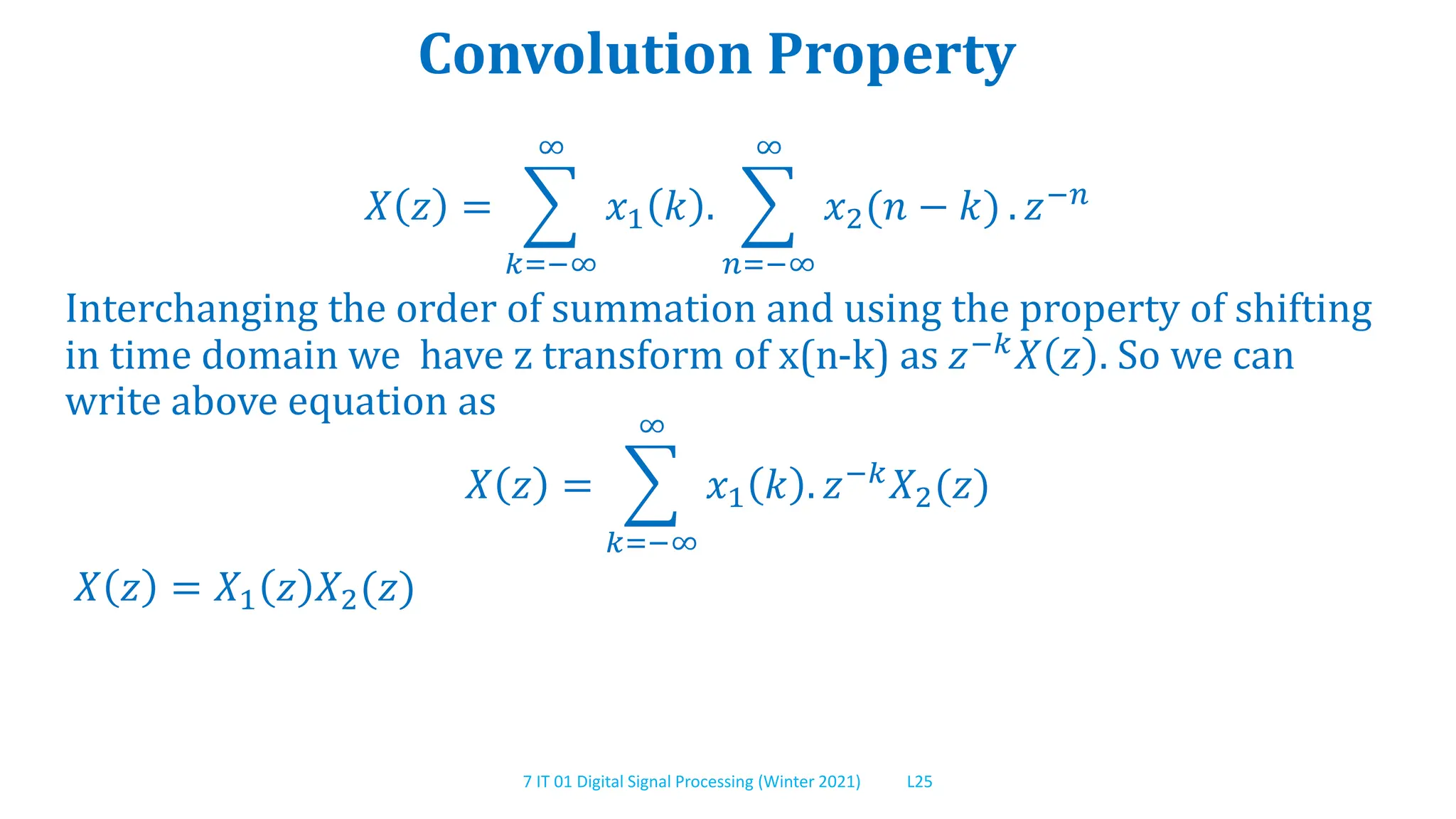 7 IT 01 Digital Signal Processing (Winter 2021) L25
Convolution Property
𝑋 𝑧 =
𝑘=−∞
∞
𝑥1 𝑘 .
𝑛=−∞
∞
𝑥2(𝑛 − 𝑘) . 𝑧−𝑛
Interchanging the order of summation and using the property of shifting
in time domain we have z transform of x(n-k) as 𝑧−𝑘
𝑋 𝑧 . So we can
write above equation as
𝑋 𝑧 =
𝑘=−∞
∞
𝑥1 𝑘 . 𝑧−𝑘𝑋2(𝑧)
𝑋 𝑧 = 𝑋1 𝑧 𝑋2(𝑧)
 