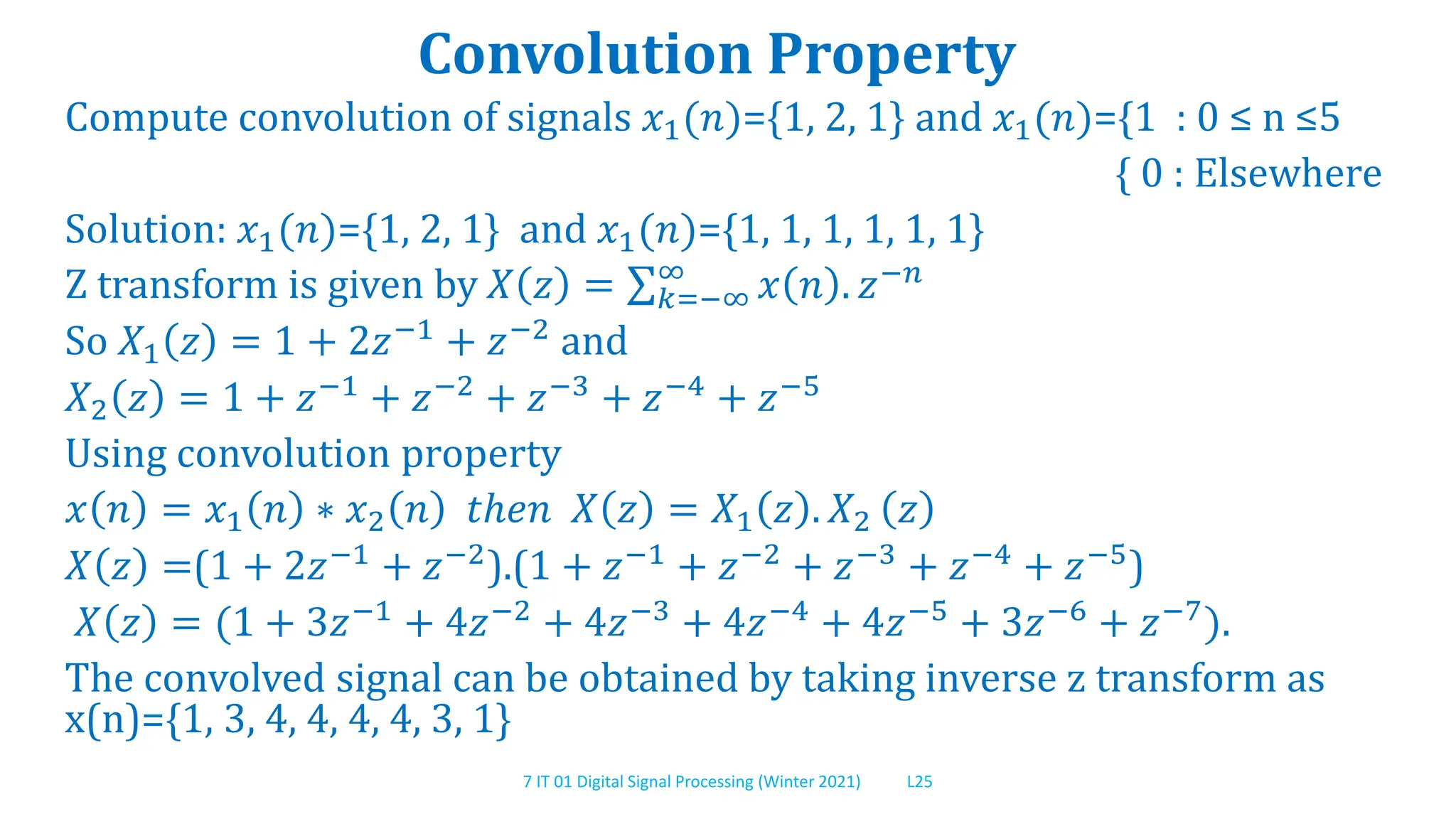 7 IT 01 Digital Signal Processing (Winter 2021) L25
Convolution Property
Compute convolution of signals 𝑥1(𝑛)={1, 2, 1} and 𝑥1(𝑛)={1 : 0 ≤ n ≤5
{ 0 : Elsewhere
Solution: 𝑥1(𝑛)={1, 2, 1} and 𝑥1(𝑛)={1, 1, 1, 1, 1, 1}
Z transform is given by 𝑋 𝑧 = 𝑘=−∞
∞
𝑥 𝑛 . 𝑧−𝑛
So 𝑋1 𝑧 = 1 + 2𝑧−1
+ 𝑧−2
and
𝑋2 𝑧 = 1 + 𝑧−1 + 𝑧−2 + 𝑧−3 + 𝑧−4 + 𝑧−5
Using convolution property
𝑥 𝑛 = 𝑥1 𝑛 ∗ 𝑥2 𝑛 𝑡ℎ𝑒𝑛 𝑋 𝑧 = 𝑋1 𝑧 . 𝑋2 𝑧
𝑋 𝑧 =(1 + 2𝑧−1 + 𝑧−2).(1 + 𝑧−1 + 𝑧−2 + 𝑧−3 + 𝑧−4 + 𝑧−5)
𝑋 𝑧 = (1 + 3𝑧−1
+ 4𝑧−2
+ 4𝑧−3
+ 4𝑧−4
+ 4𝑧−5
+ 3𝑧−6
+ 𝑧−7
).
The convolved signal can be obtained by taking inverse z transform as
x(n)={1, 3, 4, 4, 4, 4, 3, 1}
 