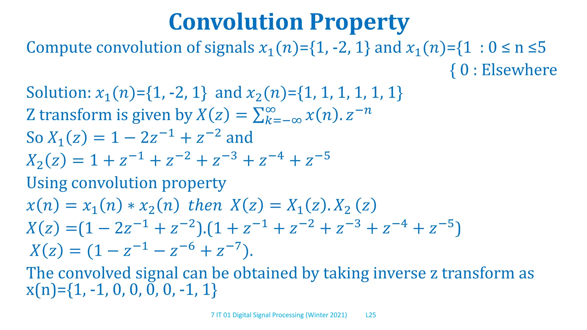 7 IT 01 Digital Signal Processing (Winter 2021) L25
Convolution Property
Compute convolution of signals 𝑥1(𝑛)={1, -2, 1} and 𝑥1(𝑛)={1 : 0 ≤ n ≤5
{ 0 : Elsewhere
Solution: 𝑥1(𝑛)={1, -2, 1} and 𝑥2(𝑛)={1, 1, 1, 1, 1, 1}
Z transform is given by 𝑋 𝑧 = 𝑘=−∞
∞
𝑥 𝑛 . 𝑧−𝑛
So 𝑋1 𝑧 = 1 − 2𝑧−1
+ 𝑧−2
and
𝑋2 𝑧 = 1 + 𝑧−1 + 𝑧−2 + 𝑧−3 + 𝑧−4 + 𝑧−5
Using convolution property
𝑥 𝑛 = 𝑥1 𝑛 ∗ 𝑥2 𝑛 𝑡ℎ𝑒𝑛 𝑋 𝑧 = 𝑋1 𝑧 . 𝑋2 𝑧
𝑋 𝑧 =(1 − 2𝑧−1 + 𝑧−2).(1 + 𝑧−1 + 𝑧−2 + 𝑧−3 + 𝑧−4 + 𝑧−5)
𝑋 𝑧 = (1 − 𝑧−1
− 𝑧−6
+ 𝑧−7
).
The convolved signal can be obtained by taking inverse z transform as
x(n)={1, -1, 0, 0, 0, 0, -1, 1}
 