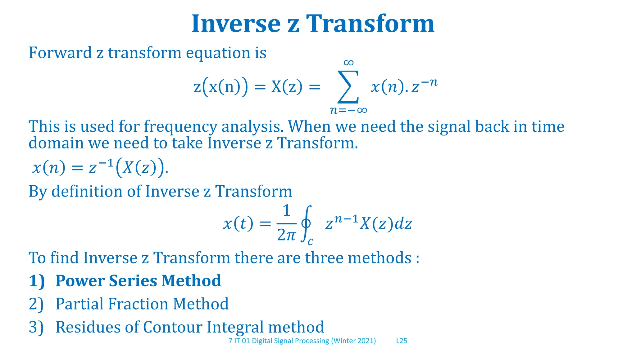 7 IT 01 Digital Signal Processing (Winter 2021) L25
Inverse z Transform
Forward z transform equation is
z x n = X z =
𝑛=−∞
∞
𝑥 𝑛 . 𝑧−𝑛
This is used for frequency analysis. When we need the signal back in time
domain we need to take Inverse z Transform.
𝑥 𝑛 = 𝑧−1
𝑋 𝑧 .
By definition of Inverse z Transform
𝑥 𝑡 =
1
2𝜋 𝑐
𝑧𝑛−1𝑋(𝑧)𝑑𝑧
To find Inverse z Transform there are three methods :
1) Power Series Method
2) Partial Fraction Method
3) Residues of Contour Integral method
 