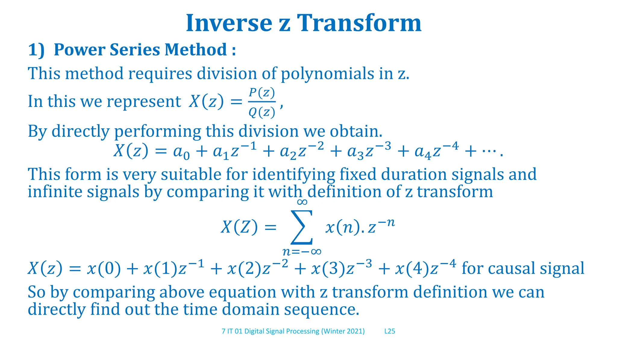 7 IT 01 Digital Signal Processing (Winter 2021) L25
Inverse z Transform
1) Power Series Method :
This method requires division of polynomials in z.
In this we represent 𝑋 𝑧 =
𝑃(𝑧)
𝑄(𝑧)
,
By directly performing this division we obtain.
𝑋 𝑧 = 𝑎0 + 𝑎1𝑧−1
+ 𝑎2𝑧−2
+ 𝑎3𝑧−3
+ 𝑎4𝑧−4
+ ⋯ .
This form is very suitable for identifying fixed duration signals and
infinite signals by comparing it with definition of z transform
𝑋 𝑍 =
𝑛=−∞
∞
𝑥 𝑛 . 𝑧−𝑛
𝑋 𝑧 = 𝑥(0) + 𝑥(1)𝑧−1 + 𝑥(2)𝑧−2 + 𝑥(3)𝑧−3 + 𝑥(4)𝑧−4 for causal signal
So by comparing above equation with z transform definition we can
directly find out the time domain sequence.
 