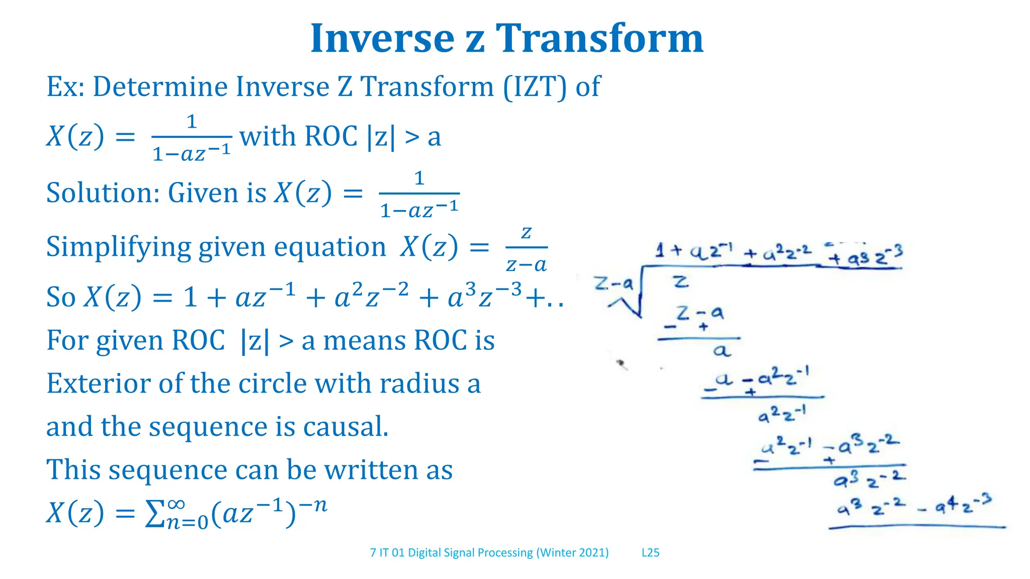 7 IT 01 Digital Signal Processing (Winter 2021) L25
Inverse z Transform
Ex: Determine Inverse Z Transform (IZT) of
𝑋 𝑧 =
1
1−𝑎𝑧−1 with ROC |z| > a
Solution: Given is 𝑋 𝑧 =
1
1−𝑎𝑧−1
Simplifying given equation 𝑋 𝑧 =
𝑧
𝑧−𝑎
So 𝑋 𝑧 = 1 + 𝑎𝑧−1 + 𝑎2𝑧−2 + 𝑎3𝑧−3+. .
For given ROC |z| > a means ROC is
Exterior of the circle with radius a
and the sequence is causal.
This sequence can be written as
𝑋 𝑧 = 𝑛=0
∞
(𝑎𝑧−1)−𝑛
 