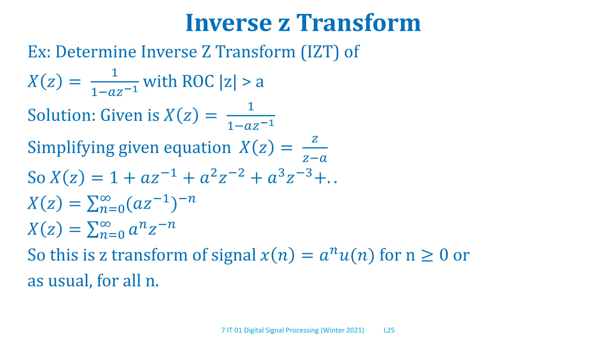 7 IT 01 Digital Signal Processing (Winter 2021) L25
Inverse z Transform
Ex: Determine Inverse Z Transform (IZT) of
𝑋 𝑧 =
1
1−𝑎𝑧−1 with ROC |z| > a
Solution: Given is 𝑋 𝑧 =
1
1−𝑎𝑧−1
Simplifying given equation 𝑋 𝑧 =
𝑧
𝑧−𝑎
So 𝑋 𝑧 = 1 + 𝑎𝑧−1 + 𝑎2𝑧−2 + 𝑎3𝑧−3+. .
𝑋 𝑧 = 𝑛=0
∞
(𝑎𝑧−1
)−𝑛
𝑋 𝑧 = 𝑛=0
∞
𝑎𝑛𝑧−𝑛
So this is z transform of signal 𝑥 𝑛 = 𝑎𝑛𝑢(𝑛) for n ≥ 0 or
as usual, for all n.
 