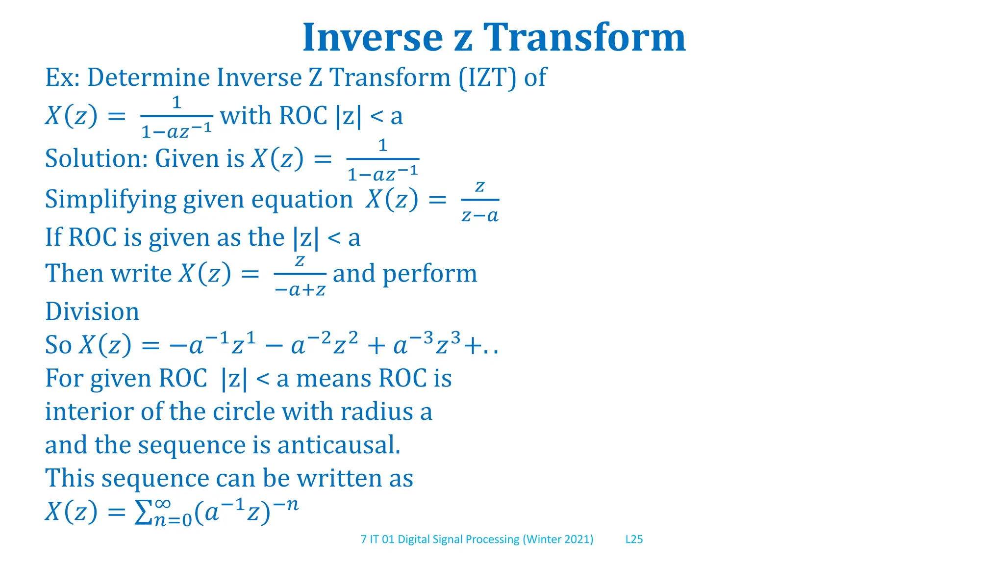 7 IT 01 Digital Signal Processing (Winter 2021) L25
Inverse z Transform
Ex: Determine Inverse Z Transform (IZT) of
𝑋 𝑧 =
1
1−𝑎𝑧−1 with ROC |z| < a
Solution: Given is 𝑋 𝑧 =
1
1−𝑎𝑧−1
Simplifying given equation 𝑋 𝑧 =
𝑧
𝑧−𝑎
If ROC is given as the |z| < a
Then write 𝑋 𝑧 =
𝑧
−𝑎+𝑧
and perform
Division
So 𝑋 𝑧 = −𝑎−1
𝑧1
− 𝑎−2
𝑧2
+ 𝑎−3
𝑧3
+. .
For given ROC |z| < a means ROC is
interior of the circle with radius a
and the sequence is anticausal.
This sequence can be written as
𝑋 𝑧 = 𝑛=0
∞
(𝑎−1
𝑧)−𝑛
 