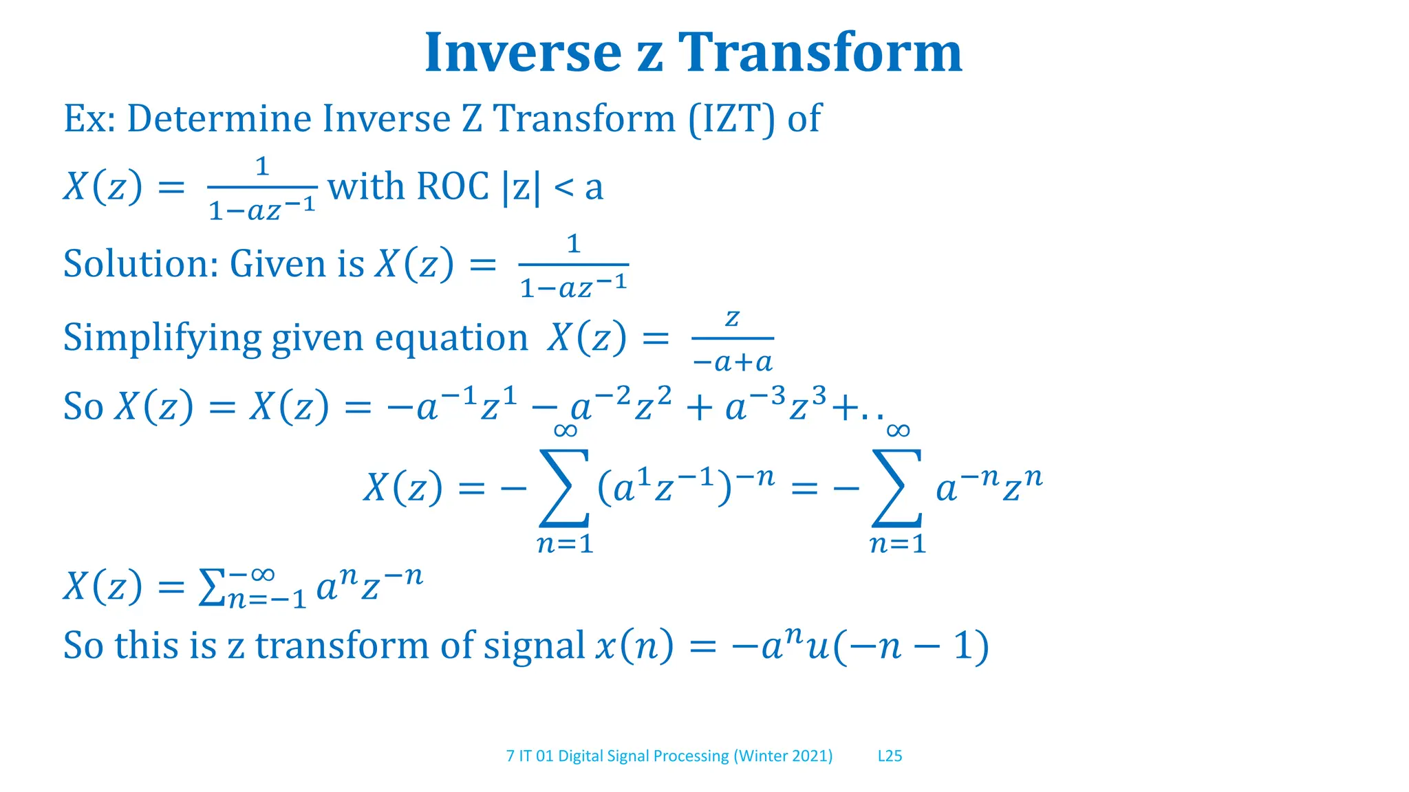 7 IT 01 Digital Signal Processing (Winter 2021) L25
Inverse z Transform
Ex: Determine Inverse Z Transform (IZT) of
𝑋 𝑧 =
1
1−𝑎𝑧−1 with ROC |z| < a
Solution: Given is 𝑋 𝑧 =
1
1−𝑎𝑧−1
Simplifying given equation 𝑋 𝑧 =
𝑧
−𝑎+𝑎
So 𝑋 𝑧 = 𝑋 𝑧 = −𝑎−1𝑧1 − 𝑎−2𝑧2 + 𝑎−3𝑧3+. .
𝑋 𝑧 = −
𝑛=1
∞
𝑎1𝑧−1 −𝑛 = −
𝑛=1
∞
𝑎−𝑛𝑧𝑛
𝑋 𝑧 = 𝑛=−1
−∞
𝑎𝑛𝑧−𝑛
So this is z transform of signal 𝑥 𝑛 = −𝑎𝑛
𝑢(−𝑛 − 1)
 