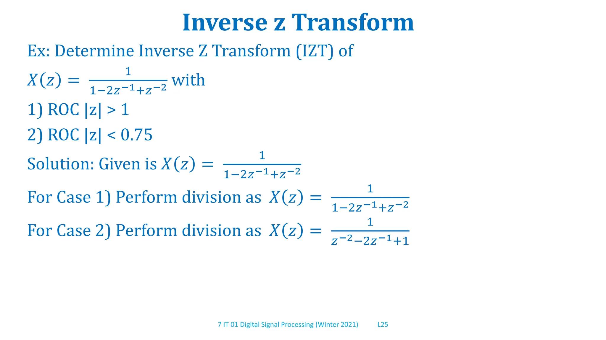 7 IT 01 Digital Signal Processing (Winter 2021) L25
Inverse z Transform
Ex: Determine Inverse Z Transform (IZT) of
𝑋 𝑧 =
1
1−2𝑧−1+𝑧−2 with
1) ROC |z| > 1
2) ROC |z| < 0.75
Solution: Given is 𝑋 𝑧 =
1
1−2𝑧−1+𝑧−2
For Case 1) Perform division as 𝑋 𝑧 =
1
1−2𝑧−1+𝑧−2
For Case 2) Perform division as 𝑋 𝑧 =
1
𝑧−2−2𝑧−1+1
 