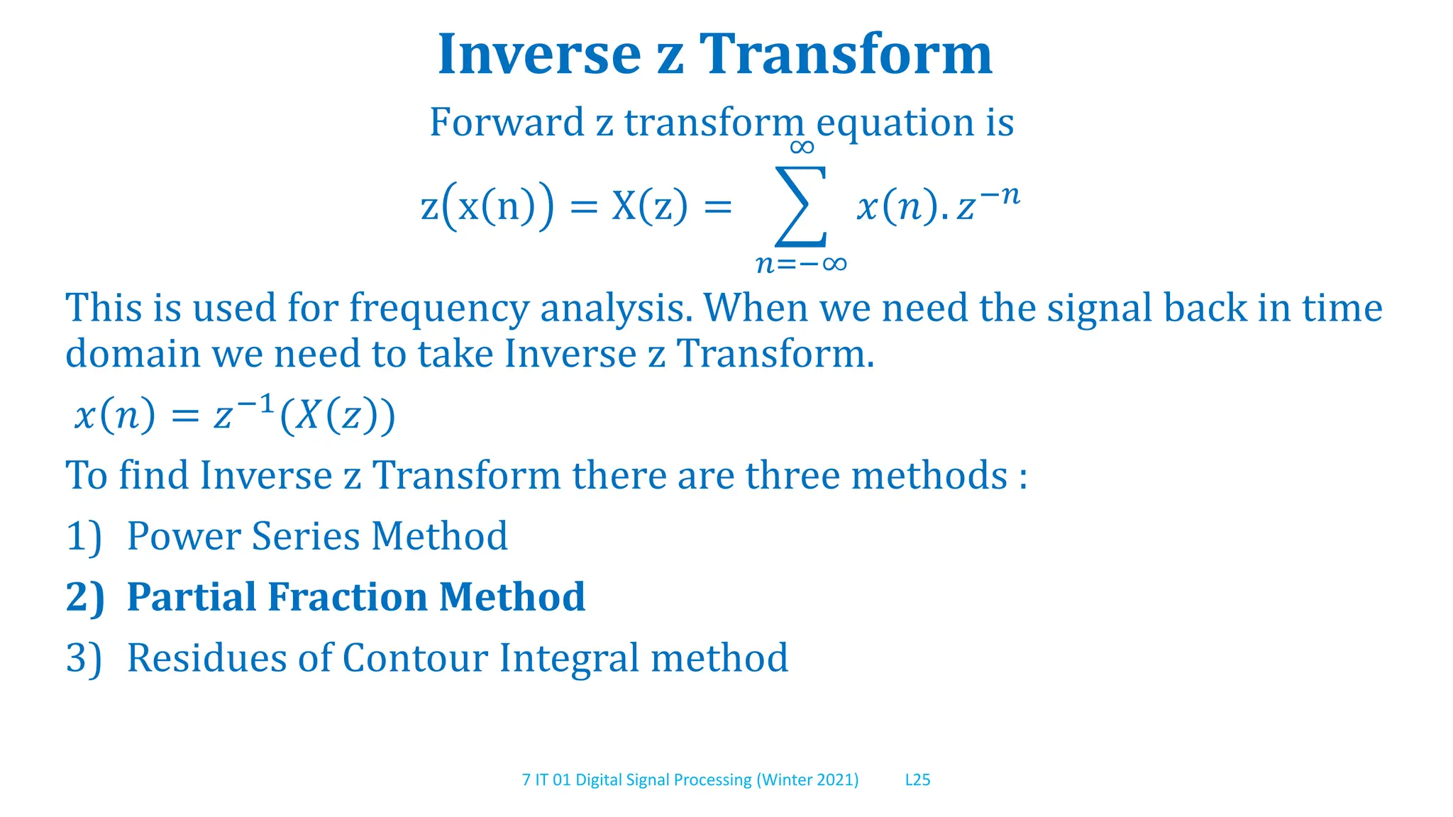 7 IT 01 Digital Signal Processing (Winter 2021) L25
Inverse z Transform
Forward z transform equation is
z x n = X z =
𝑛=−∞
∞
𝑥 𝑛 . 𝑧−𝑛
This is used for frequency analysis. When we need the signal back in time
domain we need to take Inverse z Transform.
𝑥 𝑛 = 𝑧−1(𝑋 𝑧 )
To find Inverse z Transform there are three methods :
1) Power Series Method
2) Partial Fraction Method
3) Residues of Contour Integral method
 