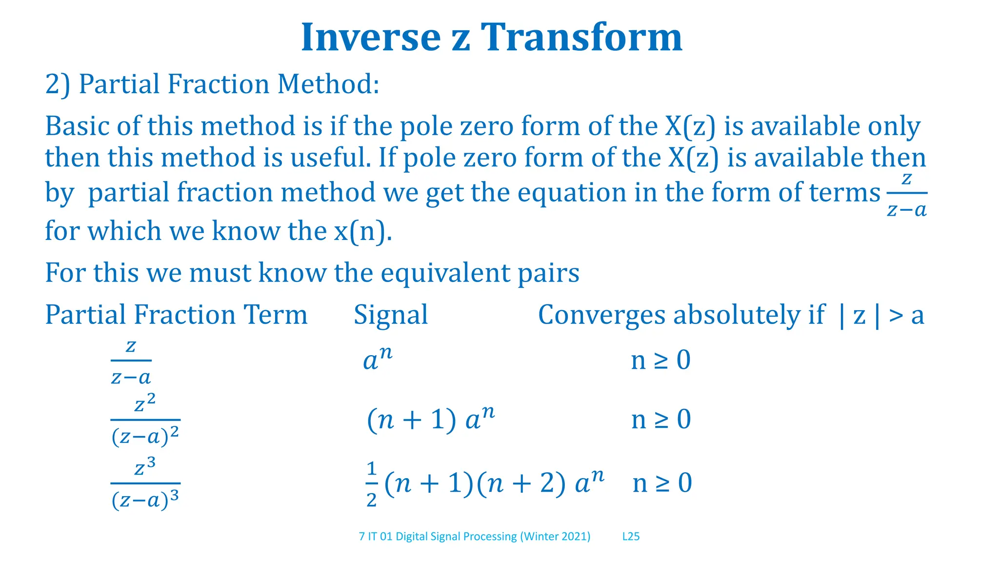 7 IT 01 Digital Signal Processing (Winter 2021) L25
Inverse z Transform
2) Partial Fraction Method:
Basic of this method is if the pole zero form of the X(z) is available only
then this method is useful. If pole zero form of the X(z) is available then
by partial fraction method we get the equation in the form of terms
𝑧
𝑧−𝑎
for which we know the x(n).
For this we must know the equivalent pairs
Partial Fraction Term Signal Converges absolutely if | z | > a
𝑧
𝑧−𝑎
𝑎𝑛
n ≥ 0
𝑧2
(𝑧−𝑎)2 (𝑛 + 1) 𝑎𝑛 n ≥ 0
𝑧3
(𝑧−𝑎)3
1
2
(𝑛 + 1)(𝑛 + 2) 𝑎𝑛
n ≥ 0
 