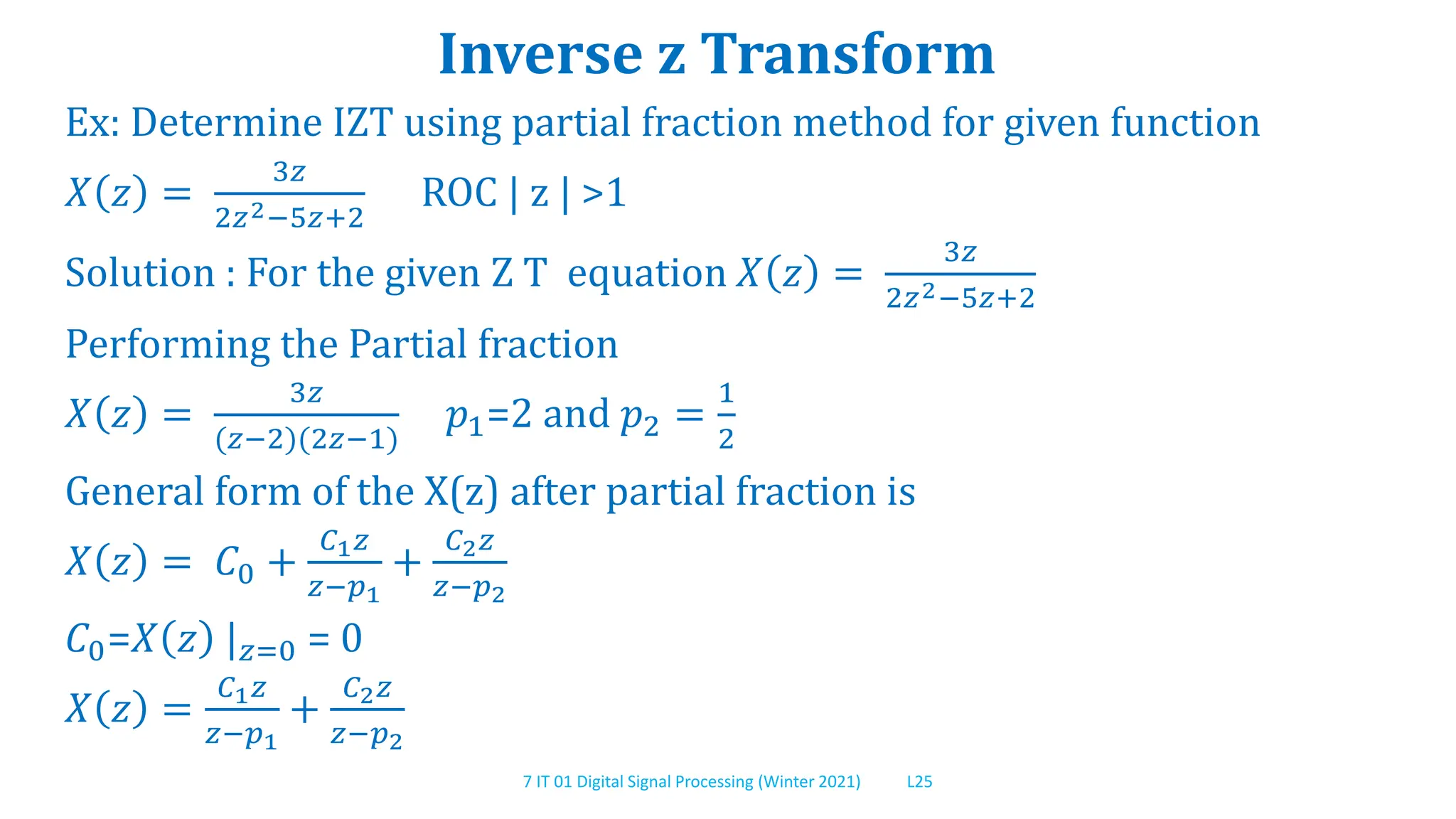 7 IT 01 Digital Signal Processing (Winter 2021) L25
Inverse z Transform
Ex: Determine IZT using partial fraction method for given function
𝑋 𝑧 =
3𝑧
2𝑧2−5𝑧+2
ROC | z | >1
Solution : For the given Z T equation 𝑋 𝑧 =
3𝑧
2𝑧2−5𝑧+2
Performing the Partial fraction
𝑋 𝑧 =
3𝑧
(𝑧−2)(2𝑧−1)
𝑝1=2 and 𝑝2 =
1
2
General form of the X(z) after partial fraction is
𝑋 𝑧 = 𝐶0 +
𝐶1𝑧
𝑧−𝑝1
+
𝐶2𝑧
𝑧−𝑝2
𝐶0=𝑋 𝑧 |𝑧=0 = 0
𝑋 𝑧 =
𝐶1𝑧
𝑧−𝑝1
+
𝐶2𝑧
𝑧−𝑝2
 