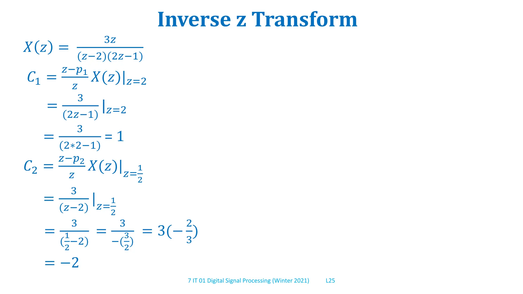 7 IT 01 Digital Signal Processing (Winter 2021) L25
Inverse z Transform
𝑋 𝑧 =
3𝑧
(𝑧−2)(2𝑧−1)
𝐶1 =
𝑧−𝑝1
𝑧
𝑋(𝑧)|𝑧=2
=
3
(2𝑧−1)
|𝑧=2
=
3
(2∗2−1)
= 1
𝐶2 =
𝑧−𝑝2
𝑧
𝑋(𝑧)|𝑧=
1
2
=
3
(𝑧−2)
|𝑧=
1
2
=
3
(
1
2
−2)
=
3
−(
3
2
)
= 3(−
2
3
)
= −2
 