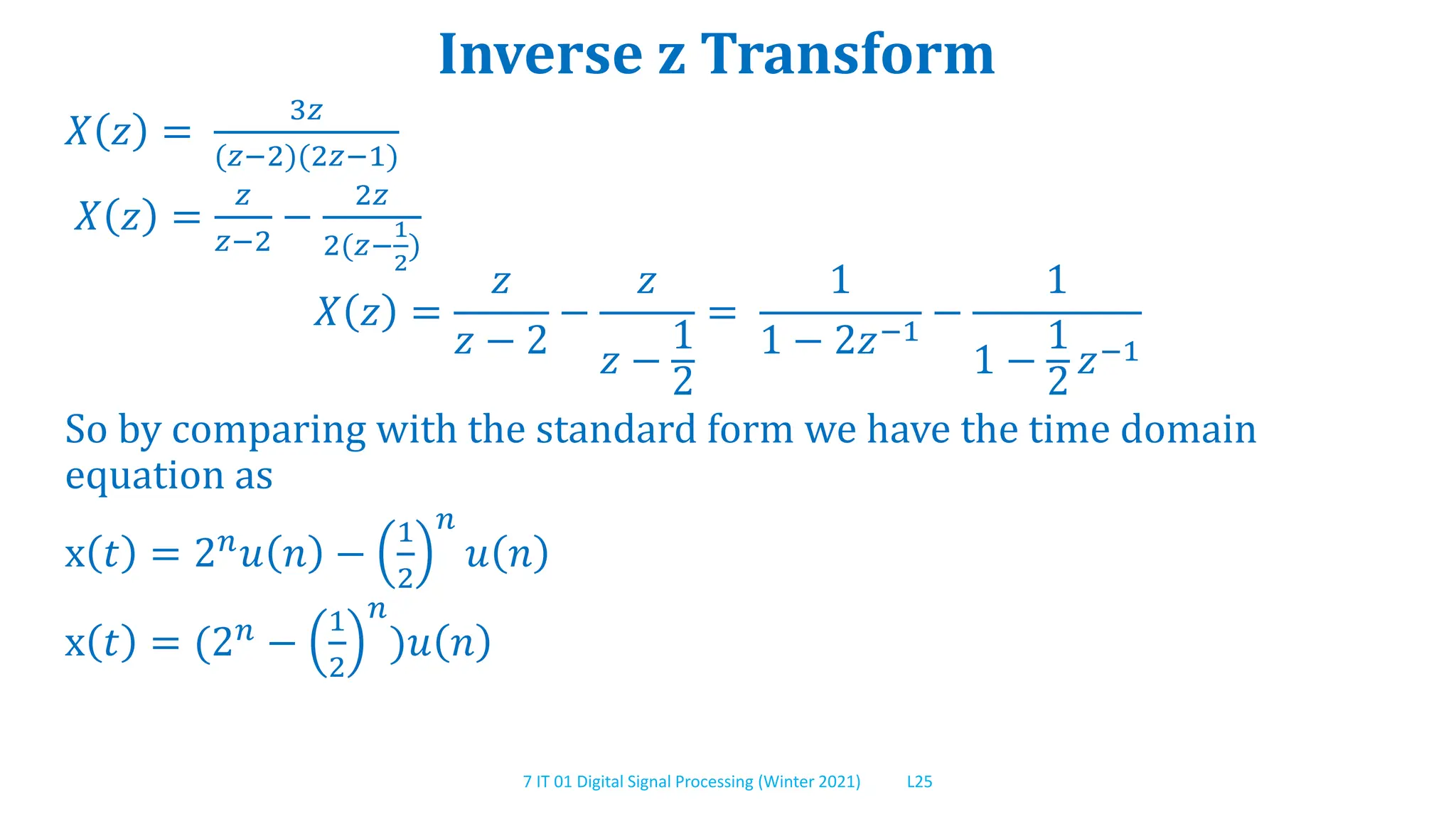 7 IT 01 Digital Signal Processing (Winter 2021) L25
Inverse z Transform
𝑋 𝑧 =
3𝑧
(𝑧−2)(2𝑧−1)
𝑋 𝑧 =
𝑧
𝑧−2
−
2𝑧
2(𝑧−
1
2
)
𝑋 𝑧 =
𝑧
𝑧 − 2
−
𝑧
𝑧 −
1
2
=
1
1 − 2𝑧−1
−
1
1 −
1
2
𝑧−1
So by comparing with the standard form we have the time domain
equation as
x 𝑡 = 2𝑛𝑢 𝑛 −
1
2
𝑛
𝑢 𝑛
x 𝑡 = (2𝑛 −
1
2
𝑛
)𝑢 𝑛
 