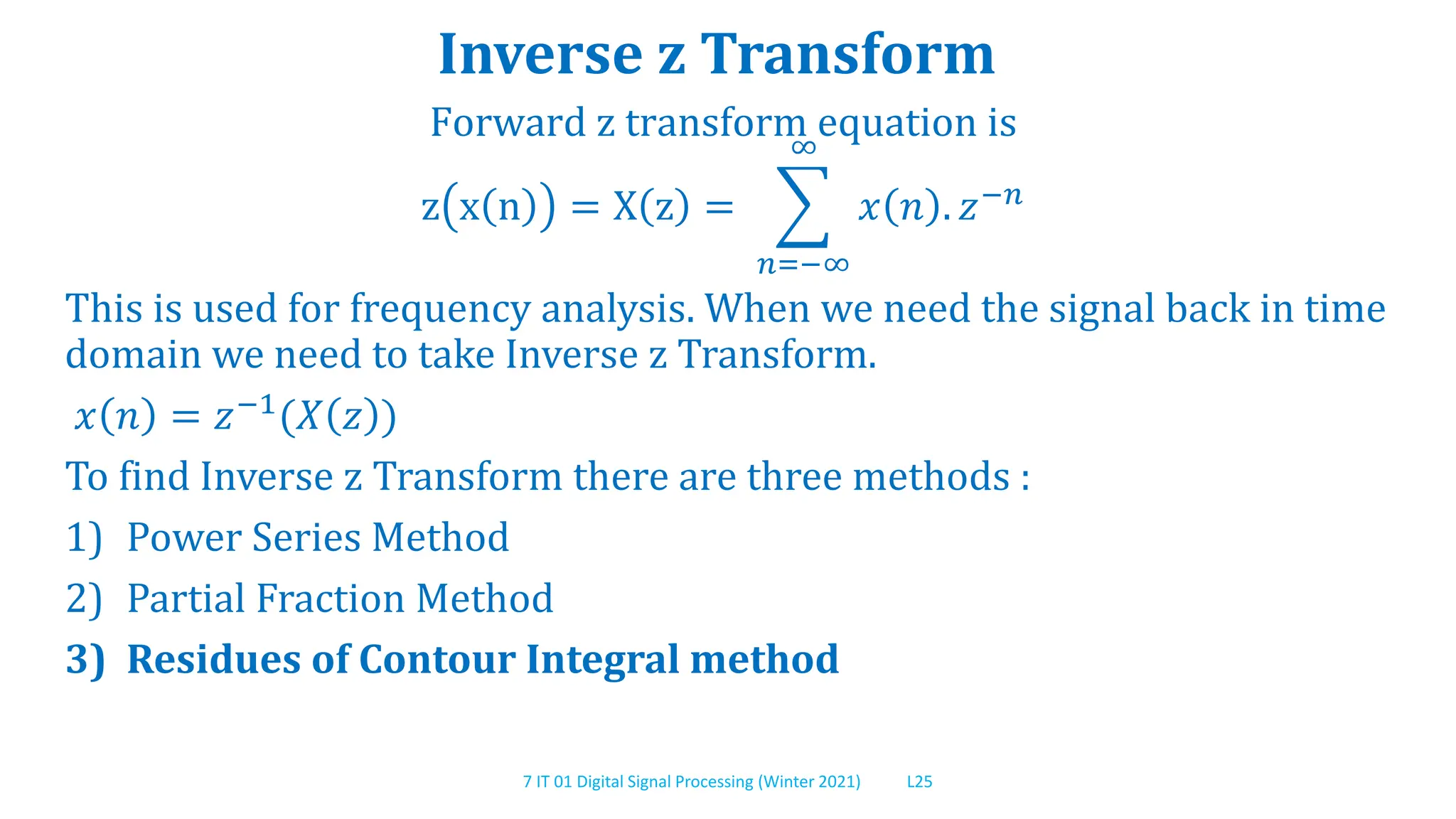 7 IT 01 Digital Signal Processing (Winter 2021) L25
Inverse z Transform
Forward z transform equation is
z x n = X z =
𝑛=−∞
∞
𝑥 𝑛 . 𝑧−𝑛
This is used for frequency analysis. When we need the signal back in time
domain we need to take Inverse z Transform.
𝑥 𝑛 = 𝑧−1(𝑋 𝑧 )
To find Inverse z Transform there are three methods :
1) Power Series Method
2) Partial Fraction Method
3) Residues of Contour Integral method
 