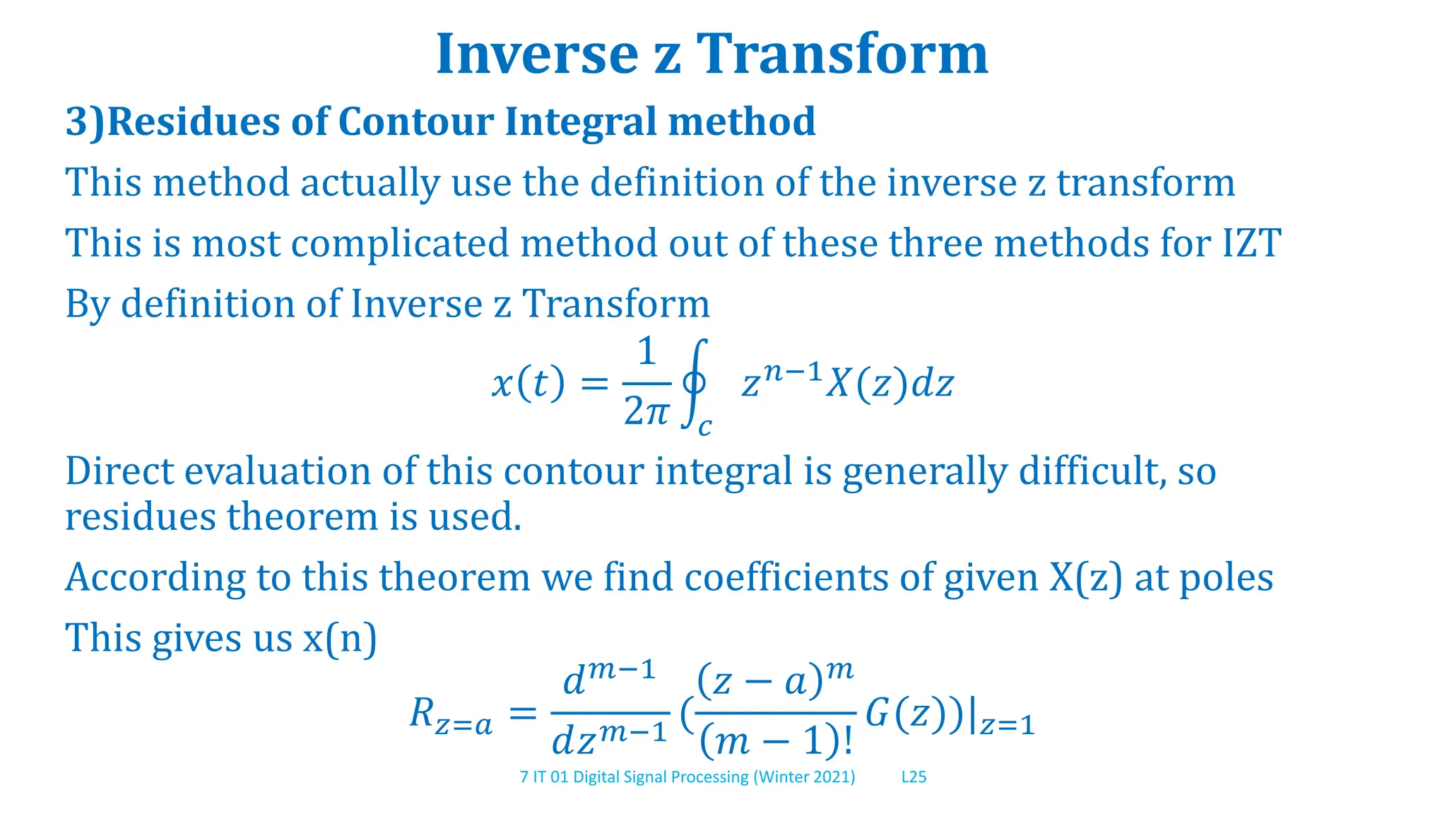 7 IT 01 Digital Signal Processing (Winter 2021) L25
Inverse z Transform
3)Residues of Contour Integral method
This method actually use the definition of the inverse z transform
This is most complicated method out of these three methods for IZT
By definition of Inverse z Transform
𝑥 𝑡 =
1
2𝜋 𝑐
𝑧𝑛−1𝑋(𝑧)𝑑𝑧
Direct evaluation of this contour integral is generally difficult, so
residues theorem is used.
According to this theorem we find coefficients of given X(z) at poles
This gives us x(n)
𝑅𝑧=𝑎 =
𝑑𝑚−1
𝑑𝑧𝑚−1
(
𝑧 − 𝑎 𝑚
𝑚 − 1 !
𝐺(𝑧))|𝑧=1
 