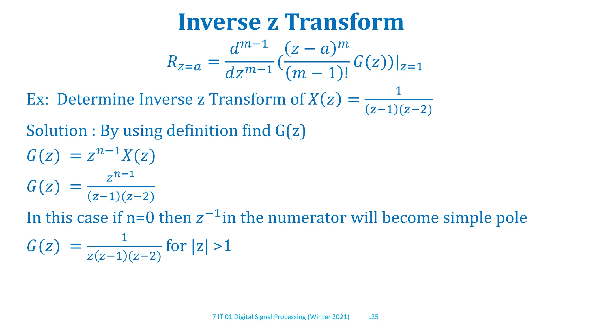 7 IT 01 Digital Signal Processing (Winter 2021) L25
Inverse z Transform
𝑅𝑧=𝑎 =
𝑑𝑚−1
𝑑𝑧𝑚−1
(
𝑧 − 𝑎 𝑚
𝑚 − 1 !
𝐺(𝑧))|𝑧=1
Ex: Determine Inverse z Transform of 𝑋 𝑧 =
1
𝑧−1 (𝑧−2)
Solution : By using definition find G(z)
𝐺(𝑧) = 𝑧𝑛−1𝑋(𝑧)
𝐺(𝑧) =
𝑧𝑛−1
𝑧−1 (𝑧−2)
In this case if n=0 then 𝑧−1
in the numerator will become simple pole
𝐺(𝑧) =
1
𝑧 𝑧−1 (𝑧−2)
for |z| >1
 