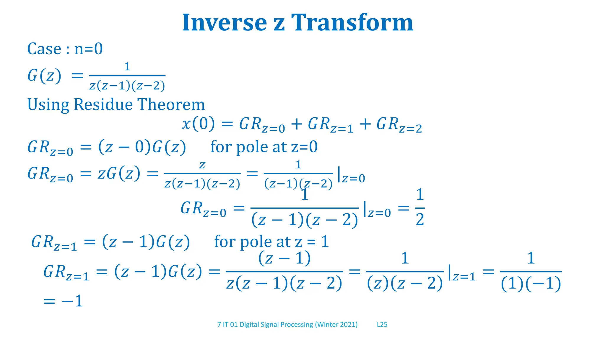 7 IT 01 Digital Signal Processing (Winter 2021) L25
Inverse z Transform
Case : n=0
𝐺(𝑧) =
1
𝑧 𝑧−1 (𝑧−2)
Using Residue Theorem
𝑥 0 = 𝐺𝑅𝑧=0 + 𝐺𝑅𝑧=1 + 𝐺𝑅𝑧=2
𝐺𝑅𝑧=0 = 𝑧 − 0 𝐺(𝑧) for pole at z=0
𝐺𝑅𝑧=0 = 𝑧𝐺 𝑧 =
𝑧
𝑧 𝑧−1 (𝑧−2)
=
1
𝑧−1 (𝑧−2)
|𝑧=0
𝐺𝑅𝑧=0 =
1
𝑧 − 1 (𝑧 − 2)
|𝑧=0 =
1
2
𝐺𝑅𝑧=1 = 𝑧 − 1 𝐺(𝑧) for pole at z = 1
𝐺𝑅𝑧=1 = 𝑧 − 1 𝐺 𝑧 =
𝑧 − 1
𝑧 𝑧 − 1 𝑧 − 2
=
1
𝑧 𝑧 − 2
|𝑧=1 =
1
(1)(−1)
= −1
 
