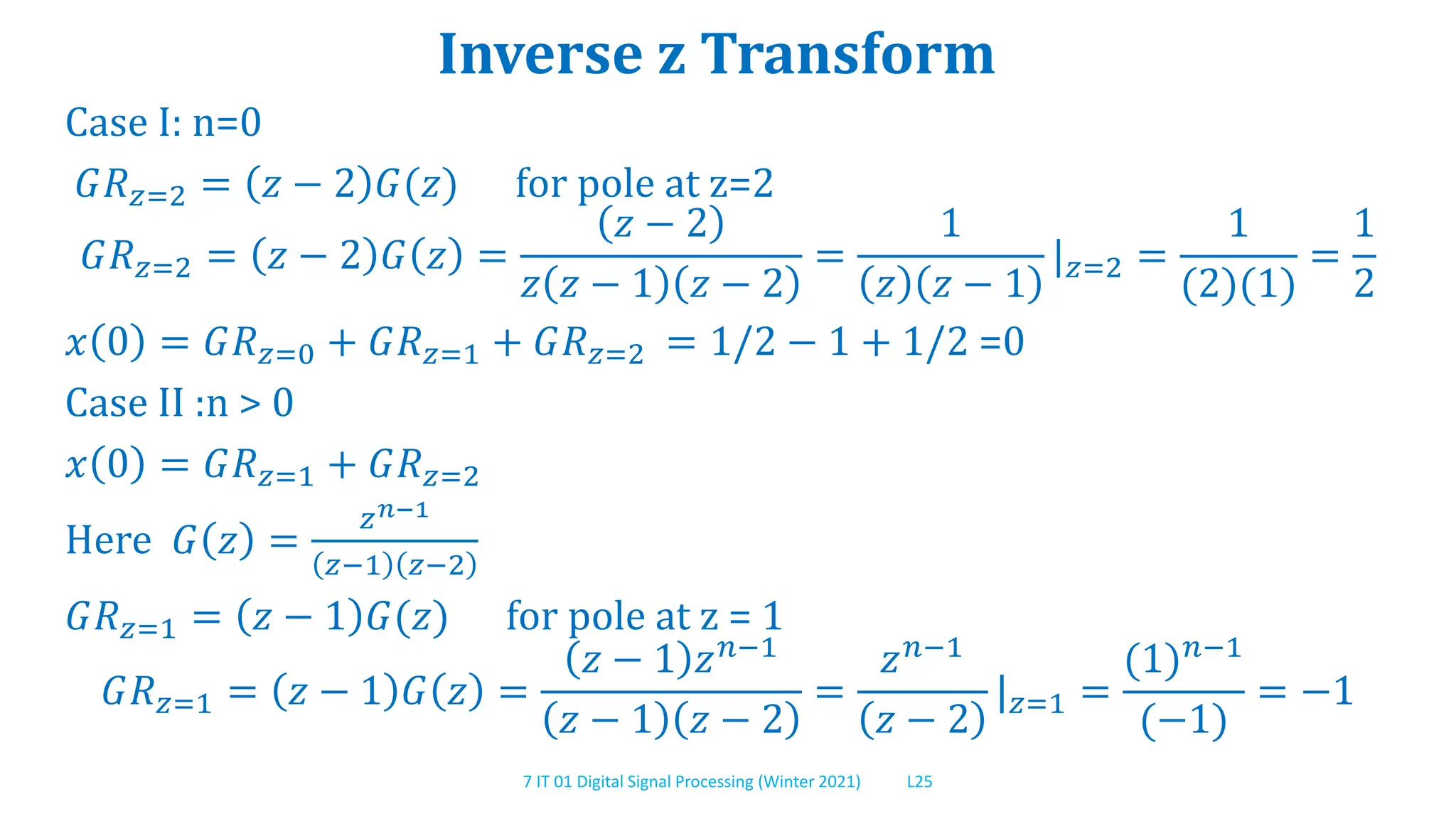 7 IT 01 Digital Signal Processing (Winter 2021) L25
Inverse z Transform
Case I: n=0
𝐺𝑅𝑧=2 = 𝑧 − 2 𝐺(𝑧) for pole at z=2
𝐺𝑅𝑧=2 = 𝑧 − 2 𝐺 𝑧 =
𝑧 − 2
𝑧 𝑧 − 1 𝑧 − 2
=
1
𝑧 𝑧 − 1
|𝑧=2 =
1
(2)(1)
=
1
2
𝑥 0 = 𝐺𝑅𝑧=0 + 𝐺𝑅𝑧=1 + 𝐺𝑅𝑧=2 = 1/2 − 1 + 1/2 =0
Case II :n > 0
𝑥 0 = 𝐺𝑅𝑧=1 + 𝐺𝑅𝑧=2
Here 𝐺 𝑧 =
𝑧𝑛−1
𝑧−1 𝑧−2
𝐺𝑅𝑧=1 = 𝑧 − 1 𝐺(𝑧) for pole at z = 1
𝐺𝑅𝑧=1 = 𝑧 − 1 𝐺 𝑧 =
𝑧 − 1 𝑧𝑛−1
𝑧 − 1 𝑧 − 2
=
𝑧𝑛−1
𝑧 − 2
|𝑧=1 =
(1)𝑛−1
(−1)
= −1
 