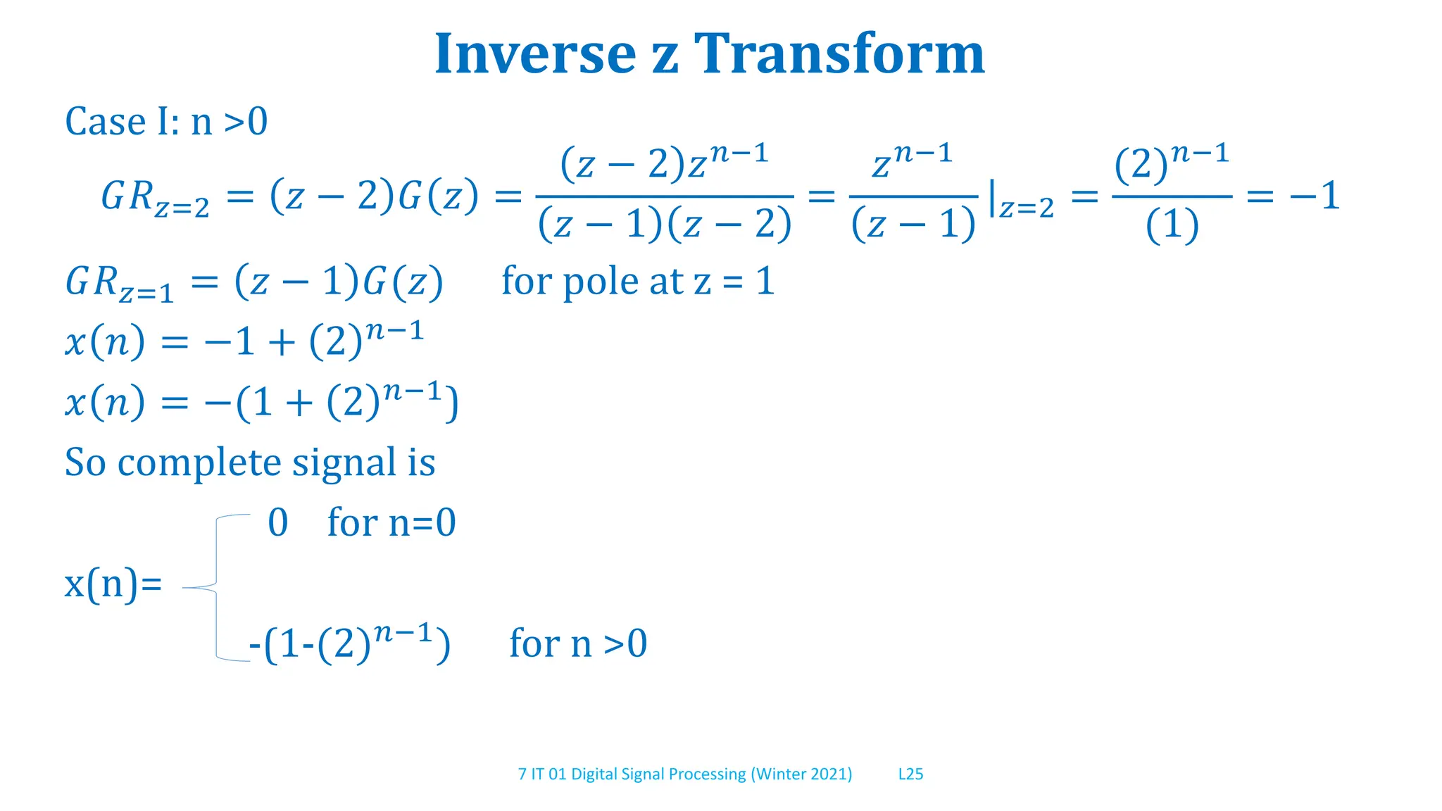 7 IT 01 Digital Signal Processing (Winter 2021) L25
Inverse z Transform
Case I: n >0
𝐺𝑅𝑧=2 = 𝑧 − 2 𝐺 𝑧 =
𝑧 − 2 𝑧𝑛−1
𝑧 − 1 𝑧 − 2
=
𝑧𝑛−1
𝑧 − 1
|𝑧=2 =
(2)𝑛−1
(1)
= −1
𝐺𝑅𝑧=1 = 𝑧 − 1 𝐺(𝑧) for pole at z = 1
𝑥 𝑛 = −1 + 2 𝑛−1
𝑥 𝑛 = −(1 + 2 𝑛−1)
So complete signal is
0 for n=0
x(n)=
-(1-(2)𝑛−1
) for n >0
 