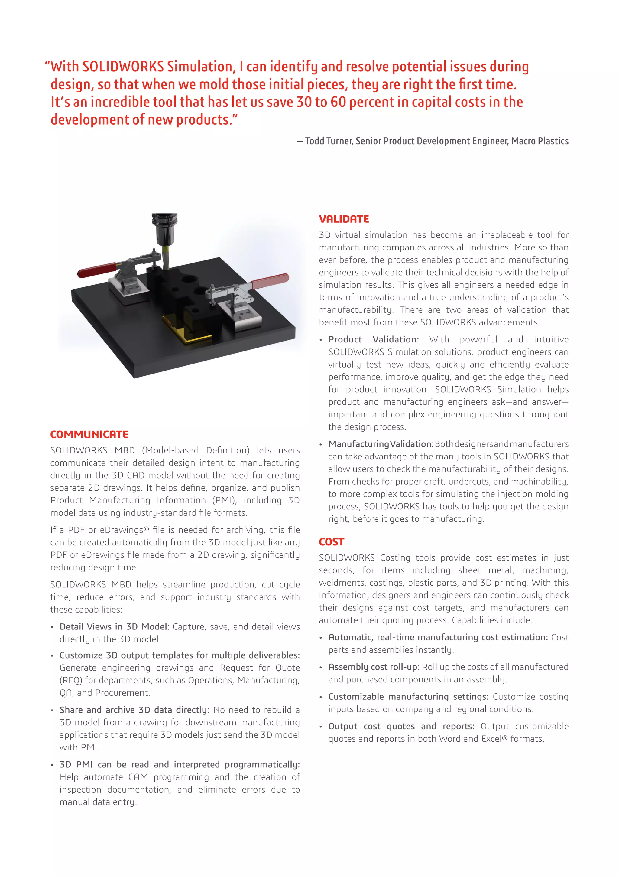 “With SOLIDWORKS Simulation, I can identify and resolve potential issues during
design, so that when we mold those initial pieces, they are right the first time.
It’s an incredible tool that has let us save 30 to 60 percent in capital costs in the
development of new products.”
— Todd Turner, Senior Product Development Engineer, Macro Plastics
COMMUNICATE
SOLIDWORKS MBD (Model-based Definition) lets users
communicate their detailed design intent to manufacturing
directly in the 3D CAD model without the need for creating
separate 2D drawings. It helps define, organize, and publish
Product Manufacturing Information (PMI), including 3D
model data using industry-standard file formats.
If a PDF or eDrawings® file is needed for archiving, this file
can be created automatically from the 3D model just like any
PDF or eDrawings file made from a 2D drawing, significantly
reducing design time.
SOLIDWORKS MBD helps streamline production, cut cycle
time, reduce errors, and support industry standards with
these capabilities:
•	 Detail Views in 3D Model: Capture, save, and detail views
directly in the 3D model.
•	 Customize 3D output templates for multiple deliverables:
Generate engineering drawings and Request for Quote
(RFQ) for departments, such as Operations, Manufacturing,
QA, and Procurement.
•	 Share and archive 3D data directly: No need to rebuild a
3D model from a drawing for downstream manufacturing
applications that require 3D models just send the 3D model
with PMI.
•	 3D PMI can be read and interpreted programmatically:
Help automate CAM programming and the creation of
inspection documentation, and eliminate errors due to
manual data entry.
VALIDATE
3D virtual simulation has become an irreplaceable tool for
manufacturing companies across all industries. More so than
ever before, the process enables product and manufacturing
engineers to validate their technical decisions with the help of
simulation results. This gives all engineers a needed edge in
terms of innovation and a true understanding of a product’s
manufacturability. There are two areas of validation that
benefit most from these SOLIDWORKS advancements.
•	 Product Validation: With powerful and intuitive
SOLIDWORKS Simulation solutions, product engineers can
virtually test new ideas, quickly and efficiently evaluate
performance, improve quality, and get the edge they need
for product innovation. SOLIDWORKS Simulation helps
product and manufacturing engineers ask—and answer—
important and complex engineering questions throughout
the design process.
•	 ManufacturingValidation:Bothdesignersandmanufacturers
can take advantage of the many tools in SOLIDWORKS that
allow users to check the manufacturability of their designs.
From checks for proper draft, undercuts, and machinability,
to more complex tools for simulating the injection molding
process, SOLIDWORKS has tools to help you get the design
right, before it goes to manufacturing.
COST
SOLIDWORKS Costing tools provide cost estimates in just
seconds, for items including sheet metal, machining,
weldments, castings, plastic parts, and 3D printing. With this
information, designers and engineers can continuously check
their designs against cost targets, and manufacturers can
automate their quoting process. Capabilities include:
•	 Automatic, real-time manufacturing cost estimation: Cost
parts and assemblies instantly.
•	 Assembly cost roll-up: Roll up the costs of all manufactured
and purchased components in an assembly.
•	 Customizable manufacturing settings: Customize costing
inputs based on company and regional conditions.
•	 Output cost quotes and reports: Output customizable
quotes and reports in both Word and Excel® formats.
 