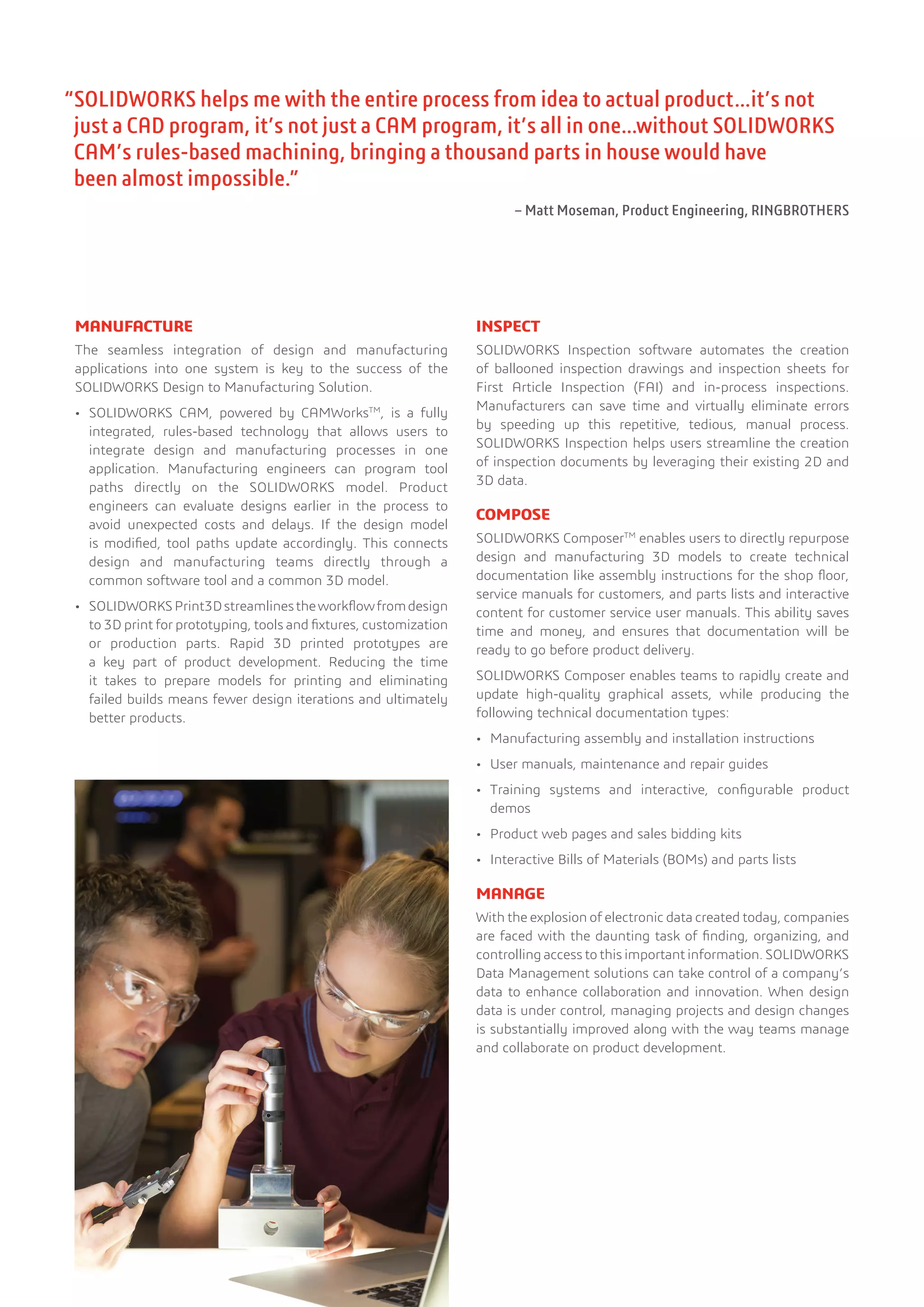 MANUFACTURE
The seamless integration of design and manufacturing
applications into one system is key to the success of the
SOLIDWORKS Design to Manufacturing Solution.
•	 SOLIDWORKS CAM, powered by CAMWorksTM
, is a fully
integrated, rules-based technology that allows users to
integrate design and manufacturing processes in one
application. Manufacturing engineers can program tool
paths directly on the SOLIDWORKS model. Product
engineers can evaluate designs earlier in the process to
avoid unexpected costs and delays. If the design model
is modified, tool paths update accordingly. This connects
design and manufacturing teams directly through a
common software tool and a common 3D model.
•	 SOLIDWORKSPrint3Dstreamlinestheworkflowfromdesign
to 3D print for prototyping, tools and fixtures, customization
or production parts. Rapid 3D printed prototypes are
a key part of product development. Reducing the time
it takes to prepare models for printing and eliminating
failed builds means fewer design iterations and ultimately
better products.
INSPECT
SOLIDWORKS Inspection software automates the creation
of ballooned inspection drawings and inspection sheets for
First Article Inspection (FAI) and in-process inspections.
Manufacturers can save time and virtually eliminate errors
by speeding up this repetitive, tedious, manual process.
SOLIDWORKS Inspection helps users streamline the creation
of inspection documents by leveraging their existing 2D and
3D data.
COMPOSE
SOLIDWORKS ComposerTM
enables users to directly repurpose
design and manufacturing 3D models to create technical
documentation like assembly instructions for the shop floor,
service manuals for customers, and parts lists and interactive
content for customer service user manuals. This ability saves
time and money, and ensures that documentation will be
ready to go before product delivery.
SOLIDWORKS Composer enables teams to rapidly create and
update high-quality graphical assets, while producing the
following technical documentation types:
•	 Manufacturing assembly and installation instructions
•	 User manuals, maintenance and repair guides
•	 Training systems and interactive, configurable product
demos
•	 Product web pages and sales bidding kits
•	 Interactive Bills of Materials (BOMs) and parts lists
MANAGE
With the explosion of electronic data created today, companies
are faced with the daunting task of finding, organizing, and
controlling access to this important information. SOLIDWORKS
Data Management solutions can take control of a company’s
data to enhance collaboration and innovation. When design
data is under control, managing projects and design changes
is substantially improved along with the way teams manage
and collaborate on product development.
“SOLIDWORKS helps me with the entire process from idea to actual product…it’s not
just a CAD program, it’s not just a CAM program, it’s all in one…without SOLIDWORKS
CAM’s rules-based machining, bringing a thousand parts in house would have
been almost impossible.”
– Matt Moseman, Product Engineering, RINGBROTHERS
 