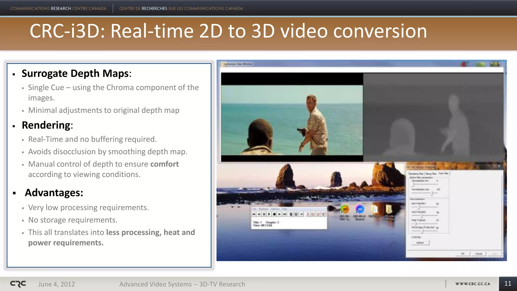 CRC-i3D: Real-time 2D to 3D video conversion
   Surrogate Depth Maps:
       Single Cue – using the Chroma component of the
        images.
       Minimal adjustments to original depth map
   Rendering:
       Real-Time and no buffering required.
       Avoids disocclusion by smoothing depth map.
       Manual control of depth to ensure comfort
        according to viewing conditions.

       Advantages:
       Very low processing requirements.
       No storage requirements.
       This all translates into less processing, heat and
        power requirements.



           June 4, 2012            Advanced Video Systems -- 3D-TV Research   11
 