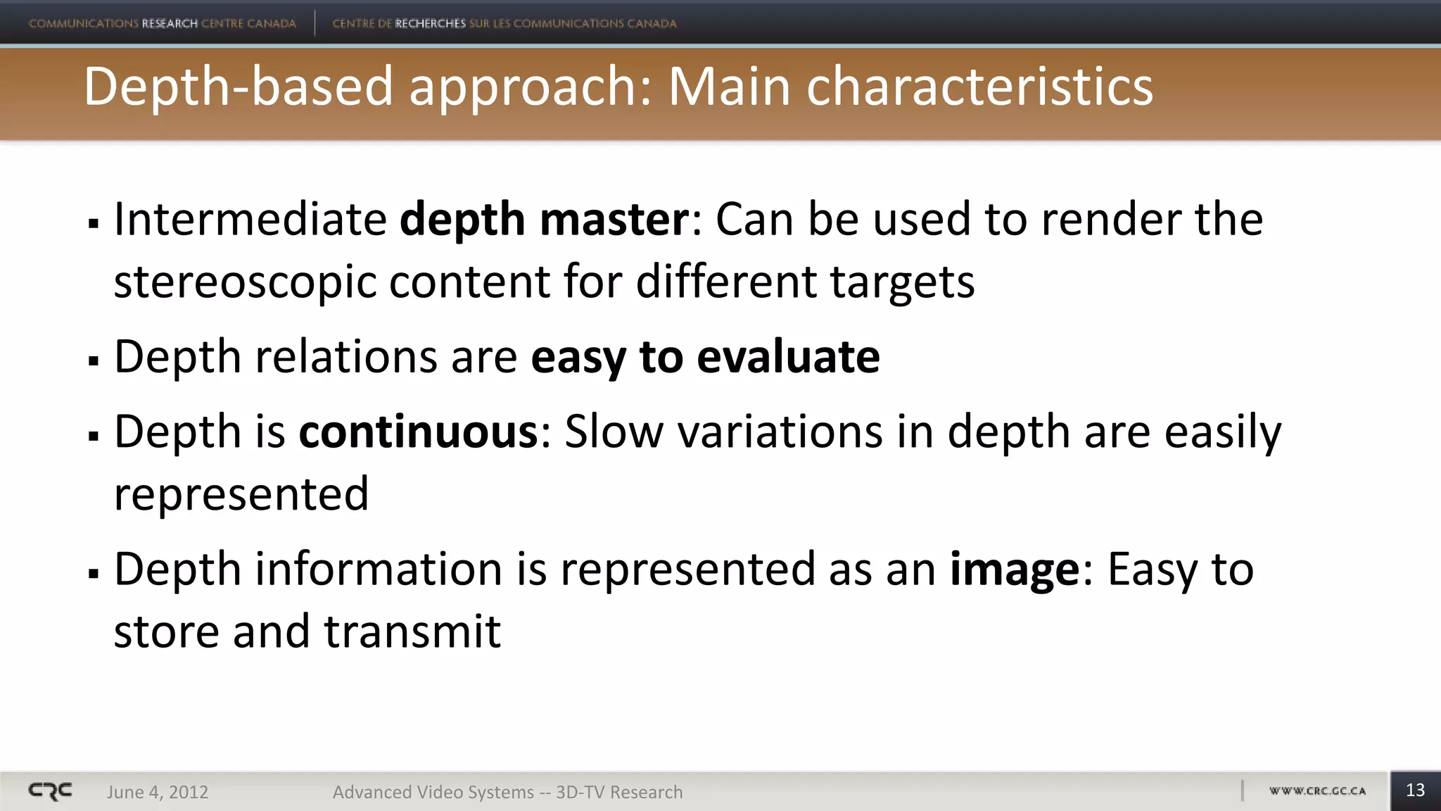 Depth-based approach: Main characteristics

 Intermediate depth master: Can be used to render the
  stereoscopic content for different targets
 Depth relations are easy to evaluate

 Depth is continuous: Slow variations in depth are easily

  represented
 Depth information is represented as an image: Easy to

  store and transmit

    June 4, 2012   Advanced Video Systems -- 3D-TV Research   13
 