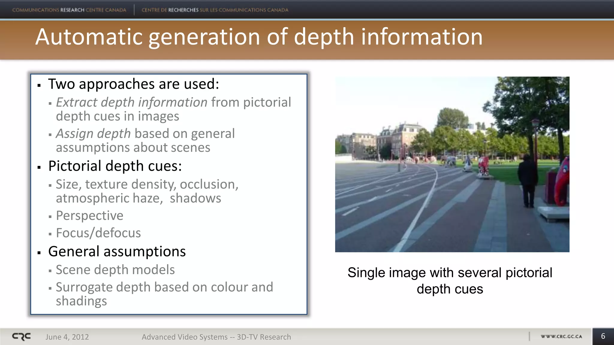 Automatic generation of depth information
   Two approaches are used:
     Extract depth information from pictorial
      depth cues in images
     Assign depth based on general
      assumptions about scenes
   Pictorial depth cues:
     Size, texture density, occlusion,
      atmospheric haze, shadows
     Perspective

     Focus/defocus

   General assumptions
     Scene depth models                                        Single image with several pictorial
     Surrogate depth based on colour and                                  depth cues
      shadings

    June 4, 2012     Advanced Video Systems -- 3D-TV Research                                         6
 