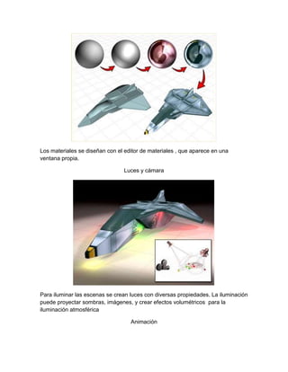 Los materiales se diseñan con el editor de materiales , que aparece en una
ventana propia.

                                 Luces y cámara




Para iluminar las escenas se crean luces con diversas propiedades. La iluminación
puede proyectar sombras, imágenes, y crear efectos volumétricos para la
iluminación atmosférica

                                   Animación
 