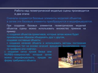 СодержаСодержа
Работа над геометрической моделью сцены производится
в два этапа:
Сначала создаются базовые элементы моделей объектов,
а затем эти базовые элементы преобразуются и модифицируются.
При создании базовых элементов геометрических моделей
объектов сцены можно использовать множество приемов на
пример:
-с создания объектов-примитивов, которые затем можно будет
произвольным образом объединять друг с другом,
создавая составные объекты;
с создания сечения объекта и использовать методы построения
трехмерных тел на основе сечений: вращение, выдавливание, скос
по профилю или лофтинг;
с создания сеток кусков Безье или
NURBS-поверхностей, которые затем
можно модифицировать, придав им
форму требуемого объекта
 