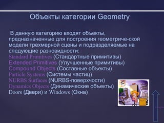 СодержаСодержа
Объекты категории Geometry
В данную категорию входят объекты,
предназначенные для построения геометриче-ской
модели трехмерной сцены и подразделяемые на
следующие разновидности:
Standard Primitives (Стандартные примитивы)
Extended Primitives (Улучшенные примитивы)
Compound Objects (Составные объекты)
Particle Systems (Системы частиц)
NURBS Surfaces (NURBS-поверхчости)
Dynamics Objects (Динамические объекты)
Doors (Двери) и Windows (Окна)
 