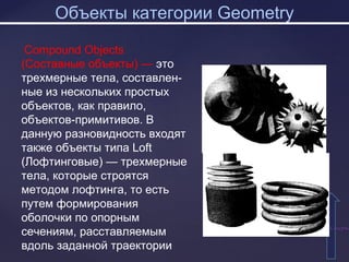 Объекты категории Geometry
СодержаСодержа
Compound Objects
(Составные объекты) — это
трехмерные тела, составлен-
ные из нескольких простых
объектов, как правило,
объектов-примитивов. В
данную разновидность входят
также объекты типа Loft
(Лофтинговые) — трехмерные
тела, которые строятся
методом лофтинга, то есть
путем формирования
оболочки по опорным
сечениям, расставляемым
вдоль заданной траектории
 