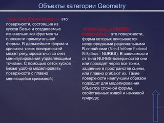 Объекты категории Geometry
СодержаСодержа
Patch Grids (Сетки кусков) — это
поверхности, состоящие из
кусков Безье и создаваемые
изначально как фрагменты
плоскости прямоугольной
формы. В дальнейшем форма и
кривизна таких поверхностей
может регулировать-ся за счет
манипулирования управляющими
точками. С помощью сеток кусков
Безье удобно моделировать
поверхности с плавно
меняющейся кривизной;
NURBS Surfaces (NURBS-
поверхчости) - это поверхности,
форма которых описывается
неоднородными рациональными
В-сплайнами (Non-Uniform Rational
B-Splines - NURBS). В зависимости
от типа NURBS-поверхностей они
или проходят через все точки,
заданные в пространстве сцены,
или плавно огибают их. Такие
поверхности наилучшим образом
подходят для моделирования
объектов сложной формы,
свойственных живой и не-живой
природе;
 