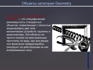 Объекты категории Geometry
СодержаСодержа
Dynamics Objects (Динамические
объекты) — это специфическая
разновид­ность стандартных
объектов, позволяющая с легкостью
моделировать два типа
механических устройств: пружины и
амортизаторы. Эти объекты не
просто похожи на свои реальные
прототипы по виду, при ани­мации
они физически правдоподобно
реагируют на действующие на них
воображаемые силы
 